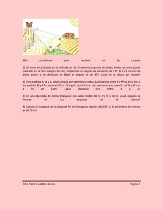 Más           problemas            para           resolver          en          tu           carpeta

1) Un árbol está situado en la orilla de un río. El extremo superior del árbol, desde un cierto punto
(ubicado en la otra margen del río), determina un ángulo de elevación de 17º. Si a 25 metros de
dicho punto y en dirección al árbol, el ángulo es de 35º, ¿cuál es la altura del mismo?

2) Tres pueblos X, W y Z, están unidos por carreteras rectas. La distancia entre X y W es de 6 km; a
los pueblos W y Z los separan 9 km. El ángulo que forman las carreteras que unen X con W y W con
Z      es      de       120º.      ¿Qué        distancia      hay       entre       X      y     Z?

3) En una plazoleta de forma triangular, los lados miden 60 m, 75 m y 50 m. ¿Qué ángulos se
forman           en          las            esquinas         de          la         misma?

4) Calcular la longitud de la diagonal AC del hexágono regular ABCDEF, si el perímetro del mismo
es de 72 cm.




Srta. Yanira Castro Lizana                                                                 Página 3
 