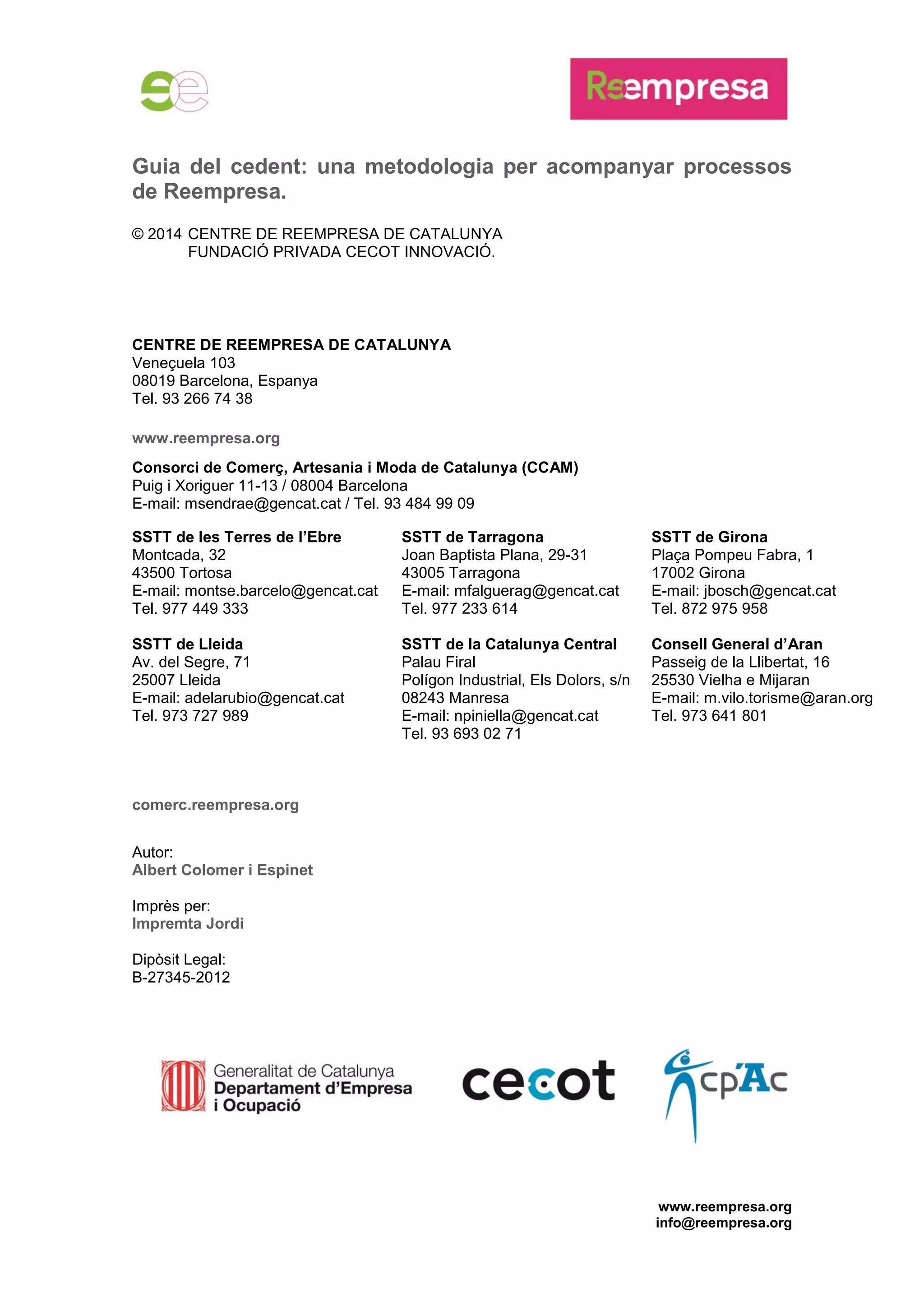 www.reempresa.org
info@reempresa.org
Guia del cedent: una metodologia per acompanyar processos
de Reempresa.
© 2014 CENTRE DE REEMPRESA DE CATALUNYA
FUNDACIÓ PRIVADA CECOT INNOVACIÓ.
CENTRE DE REEMPRESA DE CATALUNYA
Veneçuela 103
08019 Barcelona, Espanya
Tel. 93 266 74 38
www.reempresa.org
Consorci de Comerç, Artesania i Moda de Catalunya (CCAM)
Puig i Xoriguer 11-13 / 08004 Barcelona
E-mail: msendrae@gencat.cat / Tel. 93 484 99 09
comerc.reempresa.org
Autor:
Albert Colomer i Espinet
Imprès per:
Impremta Jordi
Dipòsit Legal:
B-27345-2012
SSTT de les Terres de l’Ebre
Montcada, 32
43500 Tortosa
E-mail: montse.barcelo@gencat.cat
Tel. 977 449 333
SSTT de Tarragona
Joan Baptista Plana, 29-31
43005 Tarragona
E-mail: mfalguerag@gencat.cat
Tel. 977 233 614
SSTT de Girona
Plaça Pompeu Fabra, 1
17002 Girona
E-mail: jbosch@gencat.cat
Tel. 872 975 958
SSTT de Lleida
Av. del Segre, 71
25007 Lleida
E-mail: adelarubio@gencat.cat
Tel. 973 727 989
SSTT de la Catalunya Central
Palau Firal
Polígon Industrial, Els Dolors, s/n
08243 Manresa
E-mail: npiniella@gencat.cat
Tel. 93 693 02 71
Consell General d’Aran
Passeig de la Llibertat, 16
25530 Vielha e Mijaran
E-mail: m.vilo.torisme@aran.org
Tel. 973 641 801
 