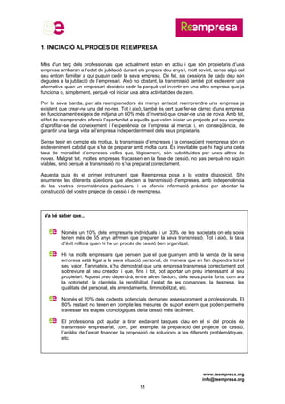 www.reempresa.org
info@reempresa.org
11
1. INICIACIÓ AL PROCÉS DE REEMPRESA
Més d'un terç dels professionals que actualment estan en actiu i que són propietaris d’una
empresa arribaran a l’edat de jubilació durant els propers deu anys i, molt sovint, sense algú del
seu entorn familiar a qui puguin cedir la seva empresa. De fet, sis cessions de cada deu són
degudes a la jubilació de l’empresari. Això no obstant, la transmissió també pot esdevenir una
alternativa quan un empresari decideix cedir-la perquè vol invertir en una altra empresa que ja
funciona o, simplement, perquè vol iniciar una altra activitat des de zero.
Per la seva banda, per als reemprenedors és menys arriscat reemprendre una empresa ja
existent que crear-ne una del no-res. Tot i això, també és cert que fer-se càrrec d’una empresa
en funcionament exigeix de mitjana un 60% més d’inversió que crear-ne una de nova. Amb tot,
el fet de reemprendre ofereix l’oportunitat a aquells que volen iniciar un projecte pel seu compte
d’aprofitar-se del coneixement i l’experiència de l’empresa al mercat i, en conseqüència, de
garantir una llarga vida a l’empresa independentment dels seus propietaris.
Sense tenir en compte els motius, la transmissió d’empreses i la consegüent reempresa són un
esdeveniment cabdal que s’ha de preparar amb molta cura. És inevitable que hi hagi una certa
taxa de mortalitat d’empreses velles que, lògicament, són substituïdes per unes altres de
noves. Malgrat tot, moltes empreses fracassen en la fase de cessió, no pas perquè no siguin
viables, sinó perquè la transmissió no s’ha preparat correctament.
Aquesta guia és el primer instrument que Reempresa posa a la vostra disposició. S’hi
enumeren les diferents qüestions que afecten la transmissió d'empreses, amb independència
de les vostres circumstàncies particulars, i us ofereix informació pràctica per abordar la
construcció del vostre projecte de cessió i de reempresa.
Va bé saber que...
Només un 10% dels empresaris individuals i un 33% de les societats on els socis
tenen més de 55 anys afirmen que preparen la seva transmissió. Tot i això, la taxa
d’èxit millora quan hi ha un procés de cessió ben organitzat.
Hi ha molts empresaris que pensen que el que guanyen amb la venda de la seva
empresa està lligat a la seva situació personal, de manera que en fan dependre tot el
seu valor. Tanmateix, s’ha demostrat que una empresa transmesa correctament pot
sobreviure al seu creador i que, fins i tot, pot aportar un preu interessant al seu
propietari. Aquest preu dependrà, entre altres factors, dels seus punts forts, com ara
la notorietat, la clientela, la rendibilitat, l’estat de les comandes, la destresa, les
qualitats del personal, els arrendaments, l’immobilitzat, etc.
Només el 20% dels cedents potencials demanen assessorament a professionals. El
80% restant no tenen en compte les mesures de suport extern que poden permetre
travessar les etapes cronològiques de la cessió més fàcilment.
El professional pot ajudar a tirar endavant tasques clau en el si del procés de
transmissió empresarial, com, per exemple, la preparació del projecte de cessió,
l’anàlisi de l’estat financer, la proposició de solucions a les diferents problemàtiques,
etc.
 