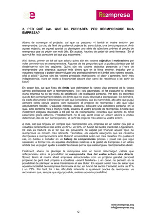 www.reempresa.org
info@reempresa.org
12
2. PER QUÈ CAL QUE US PREPAREU PER REEMPRENDRE UNA
EMPRESA?
Abans de començar el projecte, cal que us prepareu --i també el vostre entorn-- per
reemprendre. La clau de l’èxit de qualsevol projecte és, sens dubte, una bona preparació. Amb
aquest objectiu, en aquest apartat us plantegem una sèrie de qüestions prèvies al procés de
reempresa que us poden ser molt útils. En acabat, hauríeu de poder dir amb fermesa: “Sé el
que vull fer i sóc conscient del que puc escometre.”
Així, doncs, primer de tot cal que aclariu quins són els vostres objectius i motivacions per
voler convertir-vos en reemprenedors. Algunes de les preguntes que us podeu plantejar per tal
d’esbrinar-ho són les següents: Quins són els vostres objectius personals a l’hora de
reemprendre una empresa: guanyar més diners que en la feina anterior, treballar per a
vosaltres mateixos o potser desenvolupar-vos professionalment en l’àmbit dels vostres estudis,
ofici o afició? Quines són les vostres principals motivacions: el plaer d’aprendre, tenir més
independència, viure un repte o l’oportunitat davant d’un canvi de residència o bé sortir de
l'atur?
En segon lloc, cal que fixeu els límits que delimitaran la vostra vida personal de la vostra
carrera professional com a reemprenedors. Tot i les adversitats, el fet d’assumir la direcció
d’una empresa ha de ser motiu de satisfacció i de realització personal. Per tant, és preferible
que de bon començament establiu els límits que no esteu disposat a sobrepassar. En definitiva,
es tracta d’enumerar i diferenciar tot allò que considereu que és inamovible, allò altre que pugui
admetre petits canvis segons com evolucioni el projecte de reempresa i allò que sigui
absolutament flexible. D’aquesta manera, acabareu dibuixant una atmosfera personal en la
qual, amb contorns més o menys rígids, situareu el vostre projecte de reempresa. Encara que
inicialment estigueu disposats a tot per tal de reemprendre, recordeu que sempre és difícil
escometre grans esforços. Probablement, no té cap sentit crear un entorn advers si podeu
determinar, des de bon començament, el perfil de projecte més adient al vostre entorn.
A més, cal que tingueu en compte que reemprendre una empresa en un sector nou per a
vosaltres incrementa el risc entre un 27% i un 50%, en funció del sector d’activitat. Lògicament,
tot això es traduirà en el fet que els proveïdors de capital per finançar aquest tipus de
reempreses es mostrin més reticents. Tanmateix, els experts asseguren que les cessions
d’empreses a reemprenedors amb titulació universitària solen ser més reexides. En qualsevol
cas, no dubteu a treballar en un balanç de competències pròpies i, posat cas que sigui
necessari, a formar-vos en aquelles disciplines relatives a la gestió de l’empresa o en altres
àmbits que us puguin ajudar a establir les bases per tal que esdevingueu reemprenedors d’èxit.
Finalment, abans de plantejar la reempresa amb un tercer desconegut, caldria que
reflexionéssiu sobre la possibilitat de reemprendre dins del vostre entorn més directe.
Sovint, tenim al nostre abast empreses estructurades com un projecte gairebé personal
propietat de gent molt propera a nosaltres --sovint familiars-- i, en canvi, no pensem en la
possibilitat de plantejar la seva transmissió al seu titular. En aquest sentit, heu de saber que
aquesta modalitat de reempresa disminueix el risc, en funció del sector d’activitat, entre un 31%
i un 73%. Per tant, tot i les dificultats inherents a qualsevol procés de reempresa, us
recomanem que, sempre que sigui possible, avalueu aquesta possibilitat.
 