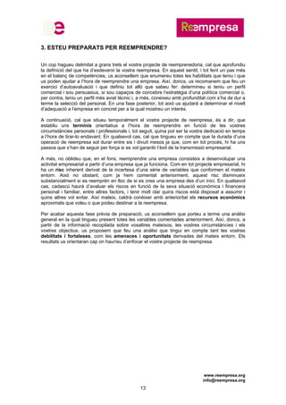 www.reempresa.org
info@reempresa.org
13
3. ESTEU PREPARATS PER REEMPRENDRE?
Un cop hagueu delimitat a grans trets el vostre projecte de reemprenedoria, cal que aprofundiu
la definició del que ha d’esdevenir la vostra reempresa. En aquest sentit, i tot fent un pas més
en el balanç de competències, us aconsellem que enumereu totes les habilitats que teniu i que
us poden ajudar a l’hora de reemprendre una empresa. Així, doncs, us recomanem que feu un
exercici d’autoavaluació i que definiu tot allò que sabeu fer: determineu si teniu un perfil
comercial i sou persuasius, si sou capaços de concebre l’estratègia d’una política comercial o,
per contra, teniu un perfil més aviat tècnic i, a més, coneixeu amb profunditat com s’ha de dur a
terme la selecció del personal. En una fase posterior, tot això us ajudarà a determinar el nivell
d’adequació a l’empresa en concret per a la qual mostreu un interès.
A continuació, cal que situeu temporalment el vostre projecte de reempresa, és a dir, que
establiu uns terminis orientatius a l’hora de reemprendre en funció de les vostres
circumstàncies personals i professionals i, tot seguit, quina pot ser la vostra dedicació en temps
a l’hora de tirar-lo endavant. En qualsevol cas, cal que tingueu en compte que la durada d’una
operació de reempresa sol durar entre sis i divuit mesos ja que, com en tot procés, hi ha uns
passos que s’han de seguir per força si es vol garantir l’èxit de la transmissió empresarial.
A més, no oblideu que, en el fons, reemprendre una empresa consisteix a desenvolupar una
activitat empresarial a partir d’una empresa que ja funciona. Com en tot projecte empresarial, hi
ha un risc inherent derivat de la incertesa d’una sèrie de variables que conformen el mateix
entorn. Això no obstant, com ja hem comentat anteriorment, aquest risc disminueix
substancialment si es reemprèn en lloc de si es crea una empresa des d’un inici. En qualsevol
cas, cadascú haurà d’avaluar els riscos en funció de la seva situació econòmica i financera
personal i familiar, entre altres factors, i tenir molt clar quins riscos està disposat a assumir i
quins altres vol evitar. Així mateix, caldrà conèixer amb anterioritat els recursos econòmics
aproximats que voleu o que podeu destinar a la reempresa.
Per acabar aquesta fase prèvia de preparació, us aconsellem que porteu a terme una anàlisi
general en la qual tingueu present totes les variables comentades anteriorment. Així, doncs, a
partir de la informació recopilada sobre vosaltres mateixos, les vostres circumstàncies i els
vostres objectius, us proposem que feu una anàlisi que tingui en compte tant les vostres
debilitats i fortaleses, com les amenaces i oportunitats derivades del mateix entorn. Els
resultats us orientaran cap on hauríeu d’enfocar el vostre projecte de reempresa.
 