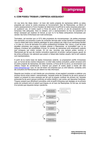 www.reempresa.org
info@reempresa.org
14
4. COM PODEU TROBAR L’EMPRESA ADEQUADA?
Un cop teniu les idees clares i el marc del vostre projecte de reempresa definit, ja esteu
preparats per cercar la vostra empresa en funcionament. Des de Reempresa, us oferim el
nostre assessorament a l’hora d’acabar de determinar el perfil de la vostra empresa potencial i,
en qualsevol cas, el nostre suport a l’hora de portar a terme un pla de prospecció sobre
l’empresa més adequada. Això no obstant, com a reemprenedors no heu de subestimar el
temps necessari per explorar el mercat, ja que no hi ha llistes exhaustives d’empreses per
vendre i les fonts d’informació són molt nombroses.
Tanmateix, cal recordar que un 61% dels propietaris de microempreses i de petites empreses
han reemprès una empresa a partir de contactes derivats dels vincles familiars o professionals,
i que la meitat dels futurs cedents plantegen la seva jubilació per mitjà d’una reempresa familiar
o, si més no, d’una de derivada d’un entorn professional immediat. Així, doncs, a part de totes
aquelles empreses que pugueu conèixer gràcies a Reempresa, us aconsellem que no us
estigueu d’avaluar les possibilitats d’iniciar un procés de reempresa amb empresaris cedents
que conegueu pel vostre compte. En tot cas, recordeu que sempre podeu recórrer a
Reempresa per tal que els nostres consultors supervisin el procés i perquè pugueu gaudir de
les eines jurídiques i de valoració que posem a l’abast dels nostres usuaris, tant si són cedents
com reemprenedors.
A partir de la nostra base de dades d’empreses cedents, us proposarem perfils d’empreses
que, en funció de les vostres indicacions i a criteri dels nostres consultors, poden encaixar amb
el vostre projecte de reempresa. De totes maneres, a l’hora de fer la cerca, us recomanem que
utilitzeu l’espai de col·laboració a Internet que posem al vostre abast a través del web
www.reempresa.org i que, en cas de trobar una empresa que us cridi l’atenció, contacteu amb
els consultors de Reempresa per obtenir-ne més informació.
Després que mostreu un cert interès per una empresa, el pas següent consisteix a celebrar una
primera reunió entre cedent i reemprenedor. Aquesta presa de contacte ha de servir perquè el
cedent us presenti la seva empresa per tal que la pugueu conèixer de primera mà. Aquesta
entrevista ha de servir perquè confirmeu el vostre interès o, per contra, per descartar l’empresa.
Tingueu present que difícilment coincidireu amb el perfil d’empresa que desitgeu en la primera
presa de contacte amb el cedent que tingueu en el marc de Reempresa. En tot cas, es tracta
d’un procés que requereix temps i paciència.
 