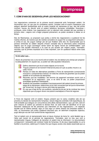 www.reempresa.org
info@reempresa.org
17
7. COM S’HAN DE DESENVOLUPAR LES NEGOCIACIONS?
Les negociacions comencen en la primera reunió presencial amb l’empresari cedent. Us
recomanem que, en cas que ho considereu oportú, compteu amb el suport d’assessors que
estiguin altament familiaritzats amb el vostre projecte de reempresa ja que, des del primer
moment, haureu de discutir amb el cedent qüestions tècniques comptables, financeres i
jurídiques, entre d’altres. Les negociacions són un element més complex del que semblen a
primera vista i, segons com s’hagin preparat prèviament, es poden accelerar o dilatar en el
temps.
Des de Reempresa, us proposem que porteu a terme les negociacions a qualsevol de les
nostres oficines, de manera que els nostres consultors en puguin fer un seguiment exhaustiu i,
si arriba el cas, les puguin redirigir per tal que finalitzin amb èxit. És recomanable que la
primera entrevista se celebri després d’haver compilat tota la informació sobre l’empresa
objectiu que es pugui aconseguir sense haver de signar l’acord de confidencialitat i que
inclouria tota aquella informació a la qual es pot accedir per mitjans propis. Tanmateix,
recordeu que la primera impressió és la més important, com en qualsevol relació entre dues
persones.
A l’hora de negociar amb el cedent, tingueu present que no sereu vosaltres sols els qui
prendreu la decisió de reemprendre l’empresa. Llevat d’algunes activitats molt específiques, és
molt probable que estigueu en concurrència amb altres reemprenedors i que, per tant, serà en
gran mesura el cedent qui prendrà la decisió final. Us serà molt útil identificar el rol que
assumeix cadascuna de les persones que intervenen en les negociacions i, en especial,
aquella que té l’última paraula, sigui un soci sigui un càrrec directiu de l’empresa cedent. A
més, us recomanem que eviteu qualsevol discussió que, en detriment d’aspectes objectius,
pugui allunyar-vos del nucli central de les negociacions.
Tant el cedent com el reemprenedor teniu el deure d’actuar de bona fe i amb lleialtat cap a
l’altra part durant tot el període de negociacions. Tanmateix, això no treu que com a
reemprenedor tingueu l’obligació de demanar al cedent tota la informació i la documentació
corresponent i necessària per conèixer l’estat de l’empresa. Si els seus responsables no us la
faciliten a la primera, caldrà que hi insistiu fins que tingueu accés a les dades essencials que us
Va bé saber que...
Abans de presentar-vos a una reunió amb el cedent, heu de dedicar prou temps per preparar-
la adequadament. En aquest cas, us poden ser útils aquestes indicacions:
Definiu clarament quin és el vostre objectiu en la reunió.
Tingueu present en tot moment l’interval de preus en què us podeu moure o us
voleu moure.
Penseu en totes les alternatives possibles a l’hora de reemprendre (compravenda
d’accions o compravenda d’actius) i en totes les variants de garanties que es poden
establir en el contracte de reempresa.
Recordeu que les modalitats i els terminis de pagament serveixen sovint com a
contrapunt en la negociació i que, si es dóna el cas, us poden proporcionar
avantatges igualment interessants.
Analitzeu les possibles modalitats d’acompanyament del cedent durant la primera
etapa de la reempresa i determineu-ne la més convenient per tal que la transmissió
del “know-how” es dugui a terme amb totes les garanties.
En cas que s’hagi de fer una auditoria, estudieu-la bé per tal de conèixer les raons
objectives que us puguin donar una posició avantatjosa a l’hora de negociar.
 
