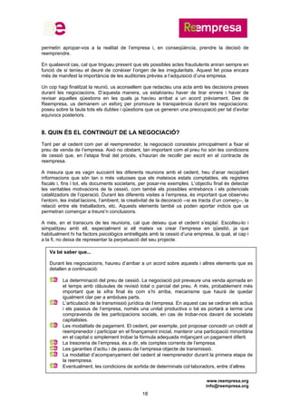 www.reempresa.org
info@reempresa.org
18
Va bé saber que...
Durant les negociacions, haureu d’arribar a un acord sobre aquests i altres elements que es
detallen a continuació:
La determinació del preu de cessió. La negociació pot preveure una venda ajornada en
el temps amb clàusules de revisió total o parcial del preu. A més, probablement més
important que la xifra final és com s’hi arriba, mecanisme que haurà de quedar
igualment clar per a ambdues parts.
L’articulació de la transmissió jurídica de l’empresa. En aquest cas se cediran els actius
i els passius de l’empresa, només una unitat productiva o bé es portarà a terme una
compravenda de les participacions socials, en cas de trobar-nos davant de societats
capitalistes.
Les modalitats de pagament. El cedent, per exemple, pot proposar concedir un crèdit al
reemprenedor i participar en el finançament inicial, mantenir una participació minoritària
en el capital o simplement trobar la fórmula adequada mitjançant un pagament diferit.
La tresoreria de l’empresa, és a dir, els comptes corrents de l’empresa.
Les garanties d’actiu i de passiu de l’empresa objecte de transmissió.
La modalitat d’acompanyament del cedent al reemprenedor durant la primera etapa de
la reempresa.
Eventualment, les condicions de sortida de determinats col·laboradors, entre d’altres
permetin apropar-vos a la realitat de l’empresa i, en conseqüència, prendre la decisió de
reemprendre.
En qualsevol cas, cal que tingueu present que els possibles actes fraudulents aniran sempre en
funció de si teníeu el deure de conèixer l’origen de les irregularitats. Aquest fet posa encara
més de manifest la importància de les auditories prèvies a l’adquisició d’una empresa.
Un cop hagi finalitzat la reunió, us aconsellem que redacteu una acta amb les decisions preses
durant les negociacions. D’aquesta manera, us estalviareu haver de tirar enrere i haver de
revisar aquelles qüestions en les quals ja havíeu arribat a un acord prèviament. Des de
Reempresa, us demanem un esforç per promoure la transparència durant les negociacions:
poseu sobre la taula tots els dubtes i qüestions que us generen una preocupació per tal d’evitar
equívocs posteriors.
8. QUIN ÉS EL CONTINGUT DE LA NEGOCIACIÓ?
Tant per al cedent com per al reemprenedor, la negociació consisteix principalment a fixar el
preu de venda de l’empresa. Això no obstant, tan important com el preu ho són les condicions
de cessió que, en l’etapa final del procés, s’hauran de recollir per escrit en el contracte de
reempresa.
A mesura que es vagin succeint les diferents reunions amb el cedent, heu d’anar recopilant
informacions que són tan o més valuoses que els mateixos estats comptables, els registres
fiscals i, fins i tot, els documents societaris, per posar-ne exemples. L’objectiu final és detectar
les veritables motivacions de la cessió, com també els possibles entrebancs i els potencials
catalitzadors de l’operació. Durant les diferents visites a l’empresa, és important que observeu
l’entorn, les instal·lacions, l’ambient, la creativitat de la decoració --si es tracta d’un comerç--, la
relació entre els treballadors, etc. Aquests elements també us poden aportar indicis que us
permetran començar a treure’n conclusions.
A més, en el transcurs de les reunions, cal que deixeu que el cedent s’esplaï. Escolteu-lo i
simpatitzeu amb ell, especialment si ell mateix va crear l’empresa en qüestió, ja que
habitualment hi ha factors psicològics entrelligats amb la cessió d’una empresa, la qual, al cap i
a la fi, no deixa de representar la perpetuació del seu projecte.
 