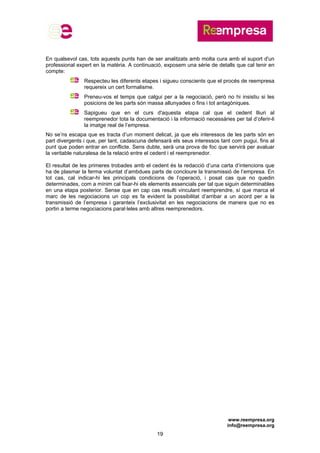 www.reempresa.org
info@reempresa.org
19
En qualsevol cas, tots aquests punts han de ser analitzats amb molta cura amb el suport d'un
professional expert en la matèria. A continuació, exposem una sèrie de detalls que cal tenir en
compte:
Respecteu les diferents etapes i sigueu conscients que el procés de reempresa
requereix un cert formalisme.
Preneu-vos el temps que calgui per a la negociació, però no hi insistiu si les
posicions de les parts són massa allunyades o fins i tot antagòniques.
Sapigueu que en el curs d'aquesta etapa cal que el cedent lliuri al
reemprenedor tota la documentació i la informació necessàries per tal d’oferir-li
la imatge real de l’empresa.
No se’ns escapa que es tracta d’un moment delicat, ja que els interessos de les parts són en
part divergents i que, per tant, cadascuna defensarà els seus interessos tant com pugui, fins al
punt que poden entrar en conflicte. Sens dubte, serà una prova de foc que servirà per avaluar
la veritable naturalesa de la relació entre el cedent i el reemprenedor.
El resultat de les primeres trobades amb el cedent és la redacció d’una carta d’intencions que
ha de plasmar la ferma voluntat d’ambdues parts de concloure la transmissió de l’empresa. En
tot cas, cal indicar-hi les principals condicions de l’operació, i posat cas que no quedin
determinades, com a mínim cal fixar-hi els elements essencials per tal que siguin determinables
en una etapa posterior. Sense que en cap cas resulti vinculant reemprendre, sí que marca el
marc de les negociacions un cop es fa evident la possibilitat d’arribar a un acord per a la
transmissió de l’empresa i garanteix l’exclusivitat en les negociacions de manera que no es
portin a terme negociacions paral·leles amb altres reemprenedors.
 