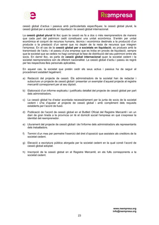www.reempresa.org
info@reempresa.org
23
cessió global d’actius i passius amb particularitats específiques: la cessió global plural, la
cessió global per a societats en liquidació i la cessió global internacional.
La cessió global plural té lloc quan la cessió es fa a dos o més reemprenedors de manera
que cada part del patrimoni cedit constitueixi una unitat econòmica. S’entén per unitat
econòmica el conjunt de recursos humans, tècnics i econòmics destinats a la producció d’un
producte o la prestació d’un servei que no depèn de la resta de recursos que integren
l’empresa. En el cas de la cessió global per a societats en liquidació, es produeix amb la
transmissió de l’actiu i el passiu d’una empresa que es troba en procés de liquidació, sempre
que la societat que se cedeix no hagi començat la fase de distribució del seu patrimoni entre els
socis. En darrer lloc, es parla de cessió global internacional quan la societat cedent i la
societat reemprenedora són de diferent nacionalitat. La cessió global d’actiu i passiu es regirà
per les respectives lleis personals aplicables.
En aquest cas, la societat que pretén cedir els seus actius i passius ha de seguir el
procediment establert legalment:
a) Redacció del projecte de cessió. Els administradors de la societat han de redactar i
subscriure un projecte de cessió global i presentar un exemplar d’aquest projecte al registre
mercantil corresponent per al seu dipòsit.
b) Elaboració d’un informe explicatiu i justificatiu detallat del projecte de cessió global per part
dels administradors.
c) La cessió global ha d’estar acordada necessàriament per la junta de socis de la societat
cedent i s’ha d’ajustar al projecte de cessió global i amb compliment dels requisits
establerts per l’acord de fusió.
d) Publicació de l’acord de cessió global en el Butlletí Oficial del Registre Mercantil i en un
diari de gran tirada a la província on té el domicili social l’empresa en què s’expressi la
identitat del reemprenedor.
e) Lliurament del projecte de cessió global i de l’informe dels administradors als representants
dels treballadors.
f) Termini d’un mes per permetre l’exercici del dret d’oposició que assisteix als creditors de la
societat cedent.
g) Elevació a escriptura pública atorgada per la societat cedent en la qual consti l’acord de
cessió global adoptat.
h) Inscripció de la cessió global en el Registre Mercantil, en els fulls corresponents a la
societat cedent.
 