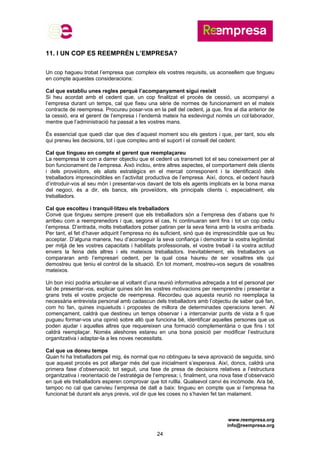 www.reempresa.org
info@reempresa.org
24
11. I UN COP ES REEMPRÈN L’EMPRESA?
Un cop hagueu trobat l’empresa que compleix els vostres requisits, us aconsellem que tingueu
en compte aquestes consideracions:
Cal que establiu unes regles perquè l’acompanyament sigui reeixit
Si heu acordat amb el cedent que, un cop finalitzat el procés de cessió, us acompanyi a
l’empresa durant un temps, cal que fixeu una sèrie de normes de funcionament en el mateix
contracte de reempresa. Procureu posar-vos en la pell del cedent, ja que, fins al dia anterior de
la cessió, era el gerent de l’empresa i l’endemà mateix ha esdevingut només un col·laborador,
mentre que l’administració ha passat a les vostres mans.
És essencial que quedi clar que des d’aquest moment sou els gestors i que, per tant, sou els
qui preneu les decisions, tot i que compteu amb el suport i el consell del cedent.
Cal que tingueu en compte el gerent que reemplaçareu
La reempresa té com a darrer objectiu que el cedent us transmeti tot el seu coneixement per al
bon funcionament de l’empresa. Això inclou, entre altres aspectes, el comportament dels clients
i dels proveïdors, els aliats estratègics en el mercat corresponent i la identificació dels
treballadors imprescindibles en l’activitat productiva de l’empresa. Així, doncs, el cedent haurà
d’introduir-vos al seu món i presentar-vos davant de tots els agents implicats en la bona marxa
del negoci, és a dir, els bancs, els proveïdors, els principals clients i, especialment, els
treballadors.
Cal que escolteu i tranquil·litzeu els treballadors
Convé que tingueu sempre present que els treballadors són a l’empresa des d’abans que hi
arribeu com a reemprenedors i que, segons el cas, hi continuaran sent fins i tot un cop cediu
l’empresa. D’entrada, molts treballadors potser patiran per la seva feina amb la vostra arribada.
Per tant, el fet d’haver adquirit l’empresa no és suficient, sinó que és imprescindible que us feu
acceptar. D’alguna manera, heu d’aconseguir la seva confiança i demostrar la vostra legitimitat
per mitjà de les vostres capacitats i habilitats professionals, el vostre treball i la vostra actitud
envers la feina dels altres i els mateixos treballadors. Inevitablement, els treballadors us
compararan amb l’empresari cedent, per la qual cosa haureu de ser vosaltres els qui
demostreu que teniu el control de la situació. En tot moment, mostreu-vos segurs de vosaltres
mateixos.
Un bon inici podria articular-se al voltant d’una reunió informativa adreçada a tot el personal per
tal de presentar-vos, explicar quines són les vostres motivacions per reemprendre i presentar a
grans trets el vostre projecte de reempresa. Recordeu que aquesta reunió no reemplaça la
necessària entrevista personal amb cadascun dels treballadors amb l’objectiu de saber què fan,
com ho fan, quines inquietuds i propostes de millora de determinades operacions tenen. Al
començament, caldrà que destineu un temps observar i a intercanviar punts de vista a fi que
pugueu formar-vos una opinió sobre allò que funciona bé, identificar aquelles persones que us
poden ajudar i aquelles altres que requereixen una formació complementària o que fins i tot
caldrà reemplaçar. Només aleshores estareu en una bona posició per modificar l’estructura
organitzativa i adaptar-la a les noves necessitats.
Cal que us doneu temps
Quan hi ha treballadors pel mig, és normal que no obtingueu la seva aprovació de seguida, sinó
que aquest procés es pot allargar més del que inicialment s’esperava. Així, doncs, caldrà una
primera fase d’observació; tot seguit, una fase de presa de decisions relatives a l’estructura
organitzativa i reorientació de l’estratègia de l’empresa; i, finalment, una nova fase d’observació
en què els treballadors esperen comprovar que tot rutlla. Qualsevol canvi és incòmode. Ara bé,
tampoc no cal que canvieu l’empresa de dalt a baix: tingueu en compte que si l’empresa ha
funcionat bé durant els anys previs, vol dir que les coses no s’havien fet tan malament.
 