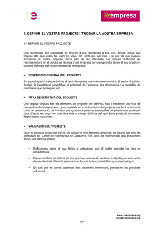 www.reempresa.org
info@reempresa.org
27
1. DEFINIR EL VOSTRE PROJECTE I TROBAR LA VOSTRA EMPRESA
1.1 DEFINIR EL VOSTRE PROJECTE
Una reempresa ben preparada és sinònim d’una reempresa d’èxit. Així, doncs, convé que
tingueu clar què voleu fer, com ho voleu fer, amb qui, per què i on per tal que pugueu
formalitzar el vostre projecte. Bona part de les dificultats que haureu d’afrontar els
reemprenedors en el procés de recerca d’una empresa per reemprendre tenen el seu origen en
la pobra definició del vostre projecte de reempresa.
 DESCRIPCIÓ GENERAL DEL PROJECTE
En aquest apartat cal que definiu el tipus d’empresa que voleu reemprendre, el sector d’activitat
desitjat, la localització geogràfica, el potencial de l’empresa, les dimensions i la modalitat de
reempresa que perseguiu, etc.
 FITXA DESCRIPTIVA DEL PROJECTE
Una vegada tingueu tots els elements del projecte ben definits, heu d’emplenar una fitxa de
presentació de la reempresa, que consisteix en una descripció del projecte que farà la funció de
carta de presentació, de manera que qualsevol persona susceptible de prestar-vos qualsevol
tipus d’ajuda es pugui fer una idea més o menys definida del que teniu projectat únicament
llegint aquest document.
 VALIDACIÓ DEL PROJECTE
Quan el projecte estigui per escrit, cal validar-lo amb terceres persones, en aquest cas amb els
consultors del Centre de Reempresa de Catalunya. Tot i això, és recomanable que prèviament
en feu una darrera anàlisi:
 Reflexioneu sobre el que faríeu si volguéssiu que el vostre projecte fos pres en
consideració.
 Preneu la llista de factors de risc que heu enumerat i avalueu i classifiqueu amb ordre
descendent els diferents escenaris en funció de les probabilitats que s’esdevinguin.
 En cas que es donés qualsevol dels escenaris esmentats, penseu-ne les possibles
solucions.
 