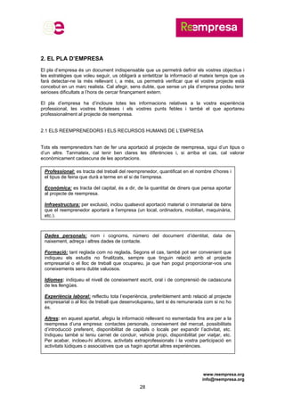 www.reempresa.org
info@reempresa.org
28
2. EL PLA D’EMPRESA
El pla d’empresa és un document indispensable que us permetrà definir els vostres objectius i
les estratègies que voleu seguir, us obligarà a sintetitzar la informació al mateix temps que us
farà detectar-ne la més rellevant i, a més, us permetrà verificar que el vostre projecte està
concebut en un marc realista. Cal afegir, sens dubte, que sense un pla d’empresa podeu tenir
serioses dificultats a l’hora de cercar finançament extern.
El pla d’empresa ha d’incloure totes les informacions relatives a la vostra experiència
professional, les vostres fortaleses i els vostres punts febles i també el que aportareu
professionalment al projecte de reempresa.
2.1 ELS REEMPRENEDORS I ELS RECURSOS HUMANS DE L’EMPRESA
Tots els reemprenedors han de fer una aportació al projecte de reempresa, sigui d’un tipus o
d’un altre. Tanmateix, cal tenir ben clares les diferències i, si arriba el cas, cal valorar
econòmicament cadascuna de les aportacions.
Professional: es tracta del treball del reemprenedor, quantificat en el nombre d’hores i
el tipus de feina que durà a terme en el si de l’empresa.
Econòmica: es tracta del capital, és a dir, de la quantitat de diners que pensa aportar
al projecte de reempresa.
Infraestructura: per exclusió, inclou qualsevol aportació material o immaterial de béns
que el reemprenedor aportarà a l’empresa (un local, ordinadors, mobiliari, maquinària,
etc.).
Dades personals: nom i cognoms, número del document d’identitat, data de
naixement, adreça i altres dades de contacte.
Formació: tant reglada com no reglada. Segons el cas, també pot ser convenient que
indiqueu els estudis no finalitzats, sempre que tinguin relació amb el projecte
empresarial o el lloc de treball que ocupareu, ja que han pogut proporcionar-vos uns
coneixements sens dubte valuosos.
Idiomes: indiqueu el nivell de coneixement escrit, oral i de comprensió de cadascuna
de les llengües.
Experiència laboral: reflectiu tota l’experiència, preferiblement amb relació al projecte
empresarial o al lloc de treball que desenvolupareu, tant si és remunerada com si no ho
és.
Altres: en aquest apartat, afegiu la informació rellevant no esmentada fins ara per a la
reempresa d’una empresa: contactes personals, coneixement del mercat, possibilitats
d’introducció preferent, disponibilitat de capitals o locals per expandir l’activitat, etc.
Indiqueu també si teniu carnet de conduir, vehicle propi, disponibilitat per viatjar, etc.
Per acabar, incloeu-hi aficions, activitats extraprofessionals i la vostra participació en
activitats lúdiques o associatives que us hagin aportat altres experiències.
 