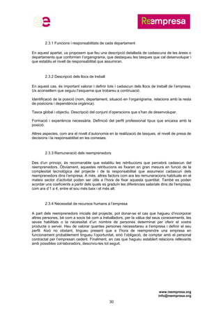 www.reempresa.org
info@reempresa.org
30
2.3.1 Funcions i responsabilitats de cada departament
En aquest apartat, us proposem que feu una descripció detallada de cadascuna de les àrees o
departaments que conformen l’organigrama, que destaqueu les tasques que cal desenvolupar i
que establiu el nivell de responsabilitat que assumiran.
2.3.2 Descripció dels llocs de treball
En aquest cas, és important valorar i definir tots i cadascun dels llocs de treball de l’empresa.
Us aconsellem que seguiu l’esquema que trobareu a continuació.
Identificació de la posició (nom, departament, situació en l’organigrama, relacions amb la resta
de posicions i dependència orgànica).
Tasca global i objectiu. Descripció del conjunt d’operacions que s’han de desenvolupar.
Formació i experiència necessària. Definició del perfil professional tipus que encaixa amb la
posició.
Altres aspectes, com ara el nivell d’autonomia en la realització de tasques, el nivell de presa de
decisions i la responsabilitat en les comeses.
2.3.3 Remuneració dels reemprenedors
Des d’un principi, és recomanable que establiu les retribucions que percebrà cadascun del
reemprenedors. Òbviament, aquestes retribucions es fixaran en gran mesura en funció de la
complexitat tecnològica del projecte i de la responsabilitat que assumeixi cadascun dels
reemprenedors dins l’empresa. A més, altres factors com ara les remuneracions habituals en el
mateix sector d’activitat poden ser útils a l’hora de fixar aquesta quantitat. També es poden
acordar uns coeficients a partir dels quals es graduïn les diferències salarials dins de l’empresa,
com ara d’1 a 4, entre el sou més baix i el més alt.
2.3.4 Necessitat de recursos humans a l’empresa
A part dels reemprenedors inicials del projecte, pot donar-se el cas que hagueu d’incorporar
altres persones, bé com a socis bé com a treballadors, per la vàlua del seus coneixements, les
seves habilitats o la necessitat d’un nombre de persones determinat per oferir el vostre
producte o servei. Heu de valorar quantes persones necessitareu a l’empresa i definir el seu
perfil. Això no obstant, tingueu present que a l’hora de reemprendre una empresa en
funcionament probablement tingueu l’oportunitat, sinó l’obligació, de comptar amb el personal
contractat per l’empresari cedent. Finalment, en cas que hagueu establert relacions rellevants
amb possibles col·laboradors, descriviu-les tot seguit.
 