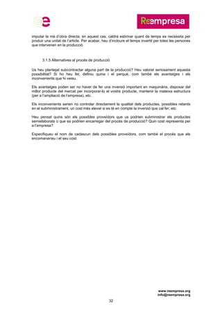 www.reempresa.org
info@reempresa.org
32
imputar la mà d’obra directa; en aquest cas, caldrà esbrinar quant de temps es necessita per
produir una unitat de l’article. Per acabar, heu d’incloure el temps invertit per totes les persones
que intervenen en la producció.
3.1.5 Alternatives al procés de producció
Us heu plantejat subcontractar alguna part de la producció? Heu valorat seriosament aquesta
possibilitat? Si ho heu fet, definiu quina i el perquè, com també els avantatges i els
inconvenients que hi veieu.
Els avantatges poden ser no haver de fer una inversió important en maquinària, disposar del
millor producte del mercat per incorporar-lo al vostre producte, mantenir la mateixa estructura
(per a l’ampliació de l’empresa), etc.
Els inconvenients serien no controlar directament la qualitat dels productes, possibles retards
en el subministrament, un cost més elevat si es té en compte la inversió que cal fer, etc.
Heu pensat quins són els possibles proveïdors que us podrien subministrar els productes
semielaborats o que es podrien encarregar del procés de producció? Quin cost representa per
a l’empresa?
Especifiqueu el nom de cadascun dels possibles proveïdors, com també el procés que els
encomanaríeu i el seu cost.
 