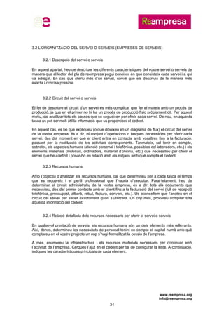 www.reempresa.org
info@reempresa.org
34
3.2 L’ORGANITZACIÓ DEL SERVEI O SERVEIS (EMPRESES DE SERVEIS)
3.2.1 Descripció del servei o serveis
En aquest apartat, heu de descriure les diferents característiques del vostre servei o serveis de
manera que el lector del pla de reempresa pugui conèixer en què consisteix cada servei i a qui
va adreçat. En cas que oferiu més d’un servei, convé que els descriviu de la manera més
exacta i concisa possible.
3.2.2 Circuit del servei o serveis
El fet de descriure el circuit d’un servei és més complicat que fer el mateix amb un procés de
producció, ja que en el primer no hi ha un procés de producció físic pròpiament dit. Per aquest
motiu, cal analitzar tots els passos que se segueixen per oferir cada servei. De nou, en aquesta
tasca us pot ser molt útil la informació que us proporcioni el cedent.
En aquest cas, és bo que expliqueu (o que dibuixeu en un diagrama de flux) el circuit del servei
de la vostra empresa, és a dir, el conjunt d’operacions o tasques necessàries per oferir cada
servei, des del moment en què el client entra en contacte amb vosaltres fins a la facturació,
passant per la realització de les activitats corresponents. Tanmateix, cal tenir en compte,
sobretot, els aspectes humans (atenció personal i telefònica, possibles col·laboradors, etc.) i els
elements materials (mobiliari, ordinadors, material d’oficina, etc.) que necessiteu per oferir el
servei que heu definit i posar-ho en relació amb els mitjans amb què compta el cedent.
3.2.3 Recursos humans
Amb l’objectiu d’analitzar els recursos humans, cal que determineu per a cada tasca el temps
que es requereix i el perfil professional que l’hauria d’executar. Paral·lelament, heu de
determinar el circuit administratiu de la vostra empresa, és a dir, tots els documents que
necessiteu, des del primer contacte amb el client fins a la facturació del servei (full de recepció
telefònica, pressupost, albarà, rebut, factura, conveni, etc.). Us aconsellem que l’anoteu en el
circuit del servei per saber exactament quan s’utilitzarà. Un cop més, procureu compilar tota
aquesta informació del cedent.
3.2.4 Relació detallada dels recursos necessaris per oferir el servei o serveis
En qualsevol prestació de serveis, els recursos humans són un dels elements més rellevants.
Així, doncs, determineu les necessitats de personal tenint en compte el capital humà amb què
comptareu en el vostre projecte un cop s’hagi formalitzat la cessió de l’empresa.
A més, enumereu la infraestructura i els recursos materials necessaris per continuar amb
l’activitat de l’empresa. Cerqueu l’ajut en el cedent per tal de configurar la llista. A continuació,
indiqueu les característiques principals de cada element.
 