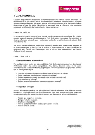 www.reempresa.org
info@reempresa.org
36
4. L’ÀREA COMERCIAL
L’objectiu d’aquesta àrea és conèixer la informació necessària sobre la situació del mercat i de
l’entorn directe en què haurà d’actuar la vostra empresa. Pel fet de ser reemprenedor, compteu
amb informació privilegiada del cedent, el qual ha operat prèviament en el mercat i coneix les
dinàmiques pròpies del sector. No dubteu a extreure-li tota la informació que considereu
necessària amb l’objectiu d’articular el vostre pla de reempresa.
4.1 ELS PROVEÏDORS
La primera informació comercial que heu de recollir correspon als proveïdors. En principi,
aquests seran els agents més interessats en l’èxit de la vostra reempresa. Els proveïdors us
donaran informació sobre els usos i costums del sector, les seves tendències, la situació de la
competència, etc.
Així, doncs, recolliu informació dels vostres proveïdors referent a les seves dades, els preus, si
us faran descomptes, la distribució (si té recàrrec o descompte sobre el preu), les formes de
pagament, etc. També heu d’aconseguir, com a mínim, tres pressupostos, que haureu
d’adjuntar en els annexos.
4.2 LA COMPETÈNCIA
 Característiques de la competència
Per analitzar quines poden ser les possibilitats d’èxit de la vostra empresa, heu de disposar
d’informació sobre els vostres competidors. Així, doncs, descriviu quina és la vostra
competència i les seves característiques principals. Procureu contestar-vos preguntes com les
que es plantegen tot seguit:
 Quantes empreses ofereixen un producte o servei semblant al vostre?
 Quina idea tenen els clients dels vostres competidors?
 Quines necessitats cobreix el producte o servei de la competència?
 I quines altres no cobreix?
 Quines característiques tenen els seus productes o serveis?
 Competidors principals
Un cop feta l’anàlisi general, cal que aprofundiu més les empreses que seran els vostres
competidors principals amb l’objectiu d’aprofitar-vos dels seus avantatges i evitar repetir els
errors que cometen. En aquest cas, és convenient que disposeu de la informació següent:
 Posició que ocupen en el mercat.
 Temps d’activitat i evolució.
 Emplaçament geogràfic.
 Preu al qual comercialitzen els seus productes o serveis.
 Relació amb els clients.
 