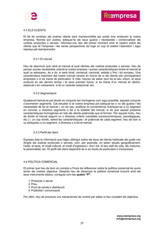 www.reempresa.org
info@reempresa.org
37
4.3 ELS CLIENTS
El fet de conèixer els vostres clients serà imprescindible per poder tirar endavant la vostra
empresa. Només així podreu adequar-la als seus gustos i necessitats i comercialitzar els
vostres productes o serveis. Informeu-vos des del primer moment amb el cedent sobre els
clients que té l’empresa i les seves perspectives de fuga un cop el cedent l’abandoni i sigui
represa pel reemprenedor.
4.3.1 El mercat
Heu de descriure quin serà el mercat al qual oferireu els vostres productes o serveis. Heu de
pensar quines necessitats cobrirà la vostra empresa i quines característiques tindrà el mercat al
qual us adreçareu, és a dir, si serà local, comarcal, nacional, estatal o fins i tot europeu. Una
característica important del vostre mercat variarà en funció de si els clients són principalment
empreses o si es tracta de particulars. A més, haureu de saber quin és el seu volum, la seva
evolució en els darrers temps i la seva previsió futura, si es tracta d’un mercat en declivi,
estancat o en creixement, si té un caràcter estacional, etc.
4.3.2 Segmentació
Qualsevol mercat es pot dividir en conjunts tan homogenis com sigui possible, aquests conjunts
s’anomenen segments. Cal estudiar si la vostra empresa pot adequar-se o no als gustos i les
necessitats de tot el mercat i, en tot cas, analitzar la conveniència d’adreçar-se a un segment
en concret, a diversos segments o bé a la totalitat del mercat, si és que aquest presenta
característiques homogènies en tots els clients potencials que el formen. Per aquest motiu, heu
de dividir el mercat seguint un o diversos criteris (variables socioeconòmiques, psicològiques,
etc.) i, un cop dividit, veient les característiques i el potencial de cada segment, heu de triar si
us adreçareu a un segment, a diversos o a tot el mercat.
4.3.3 Perfil del client
Exposeu tota la informació que hàgiu obtingut sobre els tipus de clients habituals als quals van
dirigits els vostres productes o serveis, com, per exemple, on estan situats geogràficament,
l’edat, el sexe, el nivell cultural, el nivell d’ingressos i, fins i tot, el seu estil de vida, els costums,
la personalitat, etc. El perfil del client dependrà de si es tracta de particulars o d’empreses.
4.4 POLÍTICA COMERCIAL
El primer que heu de tenir en compte a l’hora de reflexionar sobre la política comercial és quins
seran els vostres objectius. Després heu de dissenyar la política comercial d’acord amb els
seus instruments bàsics, coneguts com les quatre "P":
1. Producte o servei
2. Preu
3. Punt de venda o distribució
4. Publicitat i comunicació
Per últim, heu de preveure uns mecanismes de control per saber si heu complert els objectius.
 