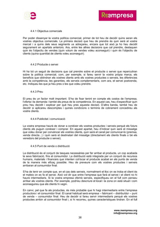 www.reempresa.org
info@reempresa.org
38
4.4.1 Objectius comercials
Per poder dissenyar la vostra política comercial, primer de tot heu de decidir quins seran els
vostres objectius comercials. La primera decisió que heu de prendre és quin serà el vostre
mercat i a quins dels seus segments us adreçareu, encara que tot això ja ho heu decidit
segurament en apartats anteriors. Ara, entre les altres decisions que cal prendre, destaquen
quin és l’objectiu de vendes (quin volum de vendes voleu aconseguir) i quin és l’objectiu de
clients (quina quantitat de clients voleu aconseguir).
4.4.2 Producte o servei
Hi ha tot un seguit de decisions que cal prendre sobre el producte o servei que repercutiran
sobre la política comercial, com, per exemple, si fareu servir la vostra pròpia marca, els
beneficis que obtindran els vostres clients amb els vostres productes o serveis, les diferències
amb la competència, les garanties, els serveis complementaris, com ara, el servei postvenda,
etc. Indiqueu les que ja heu pres o les que voleu prendre.
4.4.3 Preu
El preu és un factor molt important. S’ha de fixar tenint en compte els costos de l’empresa,
l’oferta i la demanda i també els preus de la competència. En aquest cas, heu d’especificar quin
preu heu decidit i explicar per què heu pres aquesta decisió. D’altra banda, també heu de
decidir si aplicareu descomptes i quines condicions o terminis de cobrament concedireu als
vostre clients.
4.4.4 Publicitat i comunicació
La vostra empresa haurà de donar a conèixer els vostres productes i serveis perquè els futurs
clients els puguin conèixer i comprar. En aquest apartat, heu d’indicar quin serà el missatge
que voleu donar per convèncer els vostres clients, quin serà el canal per comunicar-lo (premsa,
venda directa...) i quin serà el destinatari del missatge (directament els clients finals o bé els
venedors del producte o servei).
4.4.5 Punt de venda o distribució
La distribució és el conjunt de tasques necessàries per fer arribar el producte, un cop acabada
la seva fabricació, fins al consumidor. La distribució està integrada per un conjunt de recursos
humans, materials i financers que intenten col·locar el producte acabat en els punts de venda
de la manera més eficaç possible. Heu de preveure com els vostres productes i serveis
arribaran al consumidor final.
S’ha de tenir en compte que, en el cas dels serveis, normalment el lloc on es troba el client és
el mateix on es fa el servei. Això vol dir que entre l’empresa que farà el servei i el client no hi
haurà intermediaris. Si la vostra empresa oferirà serveis, especifiqueu en el full com penseu
arribar als vostres clients. Per exemple, podríeu descriure el local i la zona on està situat i com
aconseguireu que els clients hi vagin.
En canvi, pel que fa als productes, és més probable que hi hagi intermediaris entre l’empresa
productora i el consumidor final. El canal habitual serà empresa – fabricant – distribuïdor – punt
de venda – consumidor final. Heu de decidir si fareu servir intermediaris perquè els vostres
productes arribin al consumidor final i, si hi recorreu, quines característiques tindran. En el full
 