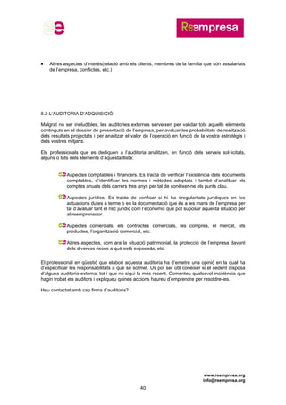 www.reempresa.org
info@reempresa.org
40
 Altres aspectes d’interès(relació amb els clients, membres de la família que són assalariats
de l’empresa, conflictes, etc.)
5.2 L’AUDITORIA D’ADQUISICIÓ
Malgrat no ser ineludibles, les auditories externes serveixen per validar tots aquells elements
continguts en el dossier de presentació de l’empresa, per avaluar les probabilitats de realització
dels resultats projectats i per analitzar el valor de l’operació en funció de la vostra estratègia i
dels vostres mitjans.
Els professionals que es dediquen a l’auditoria analitzen, en funció dels serveis sol·licitats,
alguns o tots dels elements d’aquesta llista:
Aspectes comptables i financers. Es tracta de verificar l’existència dels documents
comptables, d’identificar les normes i mètodes adoptats i també d’analitzar els
comptes anuals dels darrers tres anys per tal de conèixer-ne els punts clau.
Aspectes jurídics. Es tracta de verificar si hi ha irregularitats jurídiques en les
actuacions dutes a terme o en la documentació que és a les mans de l’empresa per
tal d’avaluar tant el risc jurídic com l’econòmic que pot suposar aquesta situació per
al reemprenedor.
Aspectes comercials: els contractes comercials, les compres, el mercat, els
productes, l’organització comercial, etc.
Altres aspectes, com ara la situació patrimonial, la protecció de l’empresa davant
dels diversos riscos a què està exposada, etc.
El professional en qüestió que elabori aquesta auditoria ha d’emetre una opinió en la qual ha
d’especificar les responsabilitats a què se sotmet. Us pot ser útil conèixer si el cedent disposa
d’alguna auditoria externa, tot i que no sigui la més recent. Comenteu qualsevol incidència que
hagin trobat els auditors i expliqueu quines accions haureu d’emprendre per resoldre-les.
Heu contactat amb cap firma d’auditoria?
 