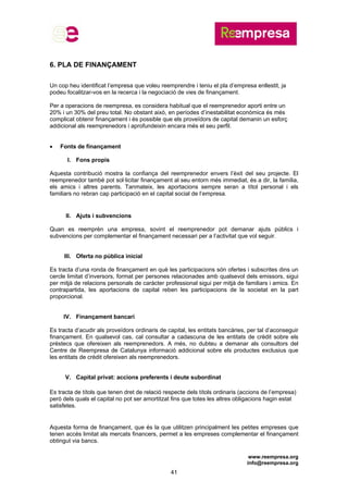 www.reempresa.org
info@reempresa.org
41
6. PLA DE FINANÇAMENT
Un cop heu identificat l’empresa que voleu reemprendre i teniu el pla d’empresa enllestit, ja
podeu focalitzar-vos en la recerca i la negociació de vies de finançament.
Per a operacions de reempresa, es considera habitual que el reemprenedor aporti entre un
20% i un 30% del preu total. No obstant això, en períodes d’inestabilitat econòmica és més
complicat obtenir finançament i és possible que els proveïdors de capital demanin un esforç
addicional als reemprenedors i aprofundeixin encara més el seu perfil.
 Fonts de finançament
I. Fons propis
Aquesta contribució mostra la confiança del reemprenedor envers l’èxit del seu projecte. El
reemprenedor també pot sol·licitar finançament al seu entorn més immediat, és a dir, la família,
els amics i altres parents. Tanmateix, les aportacions sempre seran a títol personal i els
familiars no rebran cap participació en el capital social de l’empresa.
II. Ajuts i subvencions
Quan es reemprèn una empresa, sovint el reemprenedor pot demanar ajuts públics i
subvencions per complementar el finançament necessari per a l’activitat que vol seguir.
III. Oferta no pública inicial
Es tracta d’una ronda de finançament en què les participacions són ofertes i subscrites dins un
cercle limitat d’inversors, format per persones relacionades amb qualsevol dels emissors, sigui
per mitjà de relacions personals de caràcter professional sigui per mitjà de familiars i amics. En
contrapartida, les aportacions de capital reben les participacions de la societat en la part
proporcional.
IV. Finançament bancari
Es tracta d’acudir als proveïdors ordinaris de capital, les entitats bancàries, per tal d’aconseguir
finançament. En qualsevol cas, cal consultar a cadascuna de les entitats de crèdit sobre els
préstecs que ofereixen als reemprenedors. A més, no dubteu a demanar als consultors del
Centre de Reempresa de Catalunya informació addicional sobre els productes exclusius que
les entitats de crèdit ofereixen als reemprenedors.
V. Capital privat: accions preferents i deute subordinat
Es tracta de títols que tenen dret de relació respecte dels títols ordinaris (accions de l’empresa)
però dels quals el capital no pot ser amortitzat fins que totes les altres obligacions hagin estat
satisfetes.
Aquesta forma de finançament, que és la que utilitzen principalment les petites empreses que
tenen accés limitat als mercats financers, permet a les empreses complementar el finançament
obtingut via bancs.
 