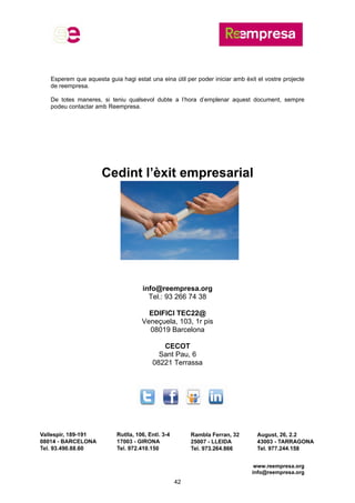 www.reempresa.org
info@reempresa.org
42
Esperem que aquesta guia hagi estat una eina útil per poder iniciar amb èxit el vostre projecte
de reempresa.
De totes maneres, si teniu qualsevol dubte a l’hora d’emplenar aquest document, sempre
podeu contactar amb Reempresa.
Cedint l’èxit empresarial
info@reempresa.org
Tel.: 93 266 74 38
EDIFICI TEC22@
Veneçuela, 103, 1r pis
08019 Barcelona
CECOT
Sant Pau, 6
08221 Terrassa
 