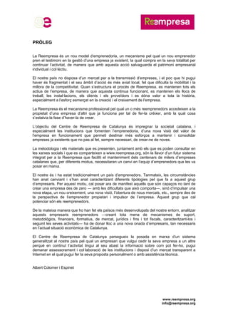 www.reempresa.org
info@reempresa.org
PRÒLEG
La Reempresa és un nou model d’emprenedoria, un mecanisme pel qual un nou emprenedor
pren el testimoni en la gestió d’una empresa ja existent, la qual compra en la seva totalitat per
continuar l’activitat, de manera que amb aquesta acció salvaguarda el patrimoni empresarial
individual i col·lectiu.
El nostre país no disposa d’un mercat per a la transmissió d’empreses, i el poc que hi pugui
haver és fragmentat i el seu àmbit d’acció és més aviat local, fet que dificulta la mobilitat i la
millora de la competitivitat. Quan s’estructura el procés de Reempresa, es mantenen tots els
actius de l’empresa, de manera que aquesta continua funcionant, es mantenen els llocs de
treball, les instal·lacions, els clients i els proveïdors i es dóna valor a tota la història,
especialment a l’esforç esmerçat en la creació i el creixement de l’empresa.
La Reempresa és el mecanisme professional pel qual un o més reemprenedors accedeixen a la
propietat d’una empresa d’altri que ja funciona per tal de fer-la créixer, amb la qual cosa
s’estalvia la fase d’haver-la de crear.
L’objectiu del Centre de Reempresa de Catalunya és impregnar la societat catalana, i
especialment les institucions que fomenten l’emprenedoria, d’una nova visió del valor de
l’empresa en funcionament que permeti destinar més esforços a mantenir i consolidar
empreses ja existents que no pas al fet, sempre necessari, de crear-ne de noves.
La metodologia i els materials que es presenten, juntament amb els que es poden consultar en
les xarxes socials i que es comparteixen a www.reempresa.org, són la llavor d’un futur sistema
integrat per a la Reempresa que faciliti el manteniment dels centenars de milers d’empreses
catalanes que, per diferents motius, necessitaran un canvi en l’equip d’emprenedors que les va
posar en marxa.
El nostre és i ha estat tradicionalment un país d’emprenedors. Tanmateix, les circumstàncies
han anat canviant i s’han anat caracteritzant diferents tipologies pel que fa a aquest grup
d’empresaris. Per aquest motiu, cal posar ara de manifest aquells que són capaços no tant de
crear una empresa des de zero ― amb les dificultats que això comporta―, sinó d’impulsar una
nova etapa, un nou creixement, una nova visió, l’obertura de nous mercats, etc., sempre des de
la perspectiva de l’emprenedor propietari i impulsor de l’empresa. Aquest grup que cal
potenciar són els reemprenedors.
De la mateixa manera que ho han fet els països més desenvolupats del nostre entorn, analitzar
aquests empresaris reemprenedors ―creant tota mena de mecanismes de suport,
metodològics, financers, formatius, de mercat, jurídics i fins i tot fiscals, caracteritzant-los i
seguint les seves activitats― ha de donar lloc a una nova onada d’empresaris, tan necessaris
en l’actual situació econòmica de Catalunya.
El Centre de Reempresa de Catalunya persegueix la posada en marxa d’un sistema
generalitzat al nostre país pel qual un empresari que vulgui cedir la seva empresa a un altre
perquè en continuï l’activitat tingui al seu abast la informació sobre com pot fer-ho, pugui
demanar assessorament i col·laboració de les institucions i disposi d’un mercat transparent a
Internet en el qual pugui fer la seva proposta personalment o amb assistència tècnica.
Albert Colomer i Espinet
 