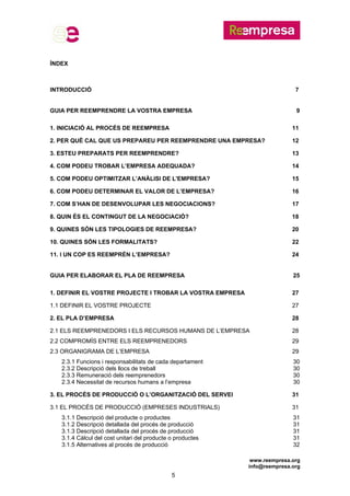 www.reempresa.org
info@reempresa.org
5
ÍNDEX
INTRODUCCIÓ 7
GUIA PER REEMPRENDRE LA VOSTRA EMPRESA 9
1. INICIACIÓ AL PROCÉS DE REEMPRESA 11
2. PER QUÈ CAL QUE US PREPAREU PER REEMPRENDRE UNA EMPRESA? 12
3. ESTEU PREPARATS PER REEMPRENDRE? 13
4. COM PODEU TROBAR L’EMPRESA ADEQUADA? 14
5. COM PODEU OPTIMITZAR L’ANÀLISI DE L'EMPRESA? 15
6. COM PODEU DETERMINAR EL VALOR DE L’EMPRESA? 16
7. COM S’HAN DE DESENVOLUPAR LES NEGOCIACIONS? 17
8. QUIN ÉS EL CONTINGUT DE LA NEGOCIACIÓ? 18
9. QUINES SÓN LES TIPOLOGIES DE REEMPRESA? 20
10. QUINES SÓN LES FORMALITATS? 22
11. I UN COP ES REEMPRÈN L’EMPRESA? 24
GUIA PER ELABORAR EL PLA DE REEMPRESA 25
1. DEFINIR EL VOSTRE PROJECTE I TROBAR LA VOSTRA EMPRESA 27
1.1 DEFINIR EL VOSTRE PROJECTE 27
2. EL PLA D’EMPRESA 28
2.1 ELS REEMPRENEDORS I ELS RECURSOS HUMANS DE L’EMPRESA 28
2.2 COMPROMÍS ENTRE ELS REEMPRENEDORS 29
2.3 ORGANIGRAMA DE L’EMPRESA 29
2.3.1 Funcions i responsabilitats de cada departament 30
2.3.2 Descripció dels llocs de treball 30
2.3.3 Remuneració dels reemprenedors 30
2.3.4 Necessitat de recursos humans a l’empresa 30
3. EL PROCÉS DE PRODUCCIÓ O L’ORGANITZACIÓ DEL SERVEI 31
3.1 EL PROCÉS DE PRODUCCIÓ (EMPRESES INDUSTRIALS) 31
3.1.1 Descripció del producte o productes 31
3.1.2 Descripció detallada del procés de producció 31
3.1.3 Descripció detallada del procés de producció 31
3.1.4 Càlcul del cost unitari del producte o productes 31
3.1.5 Alternatives al procés de producció 32
 