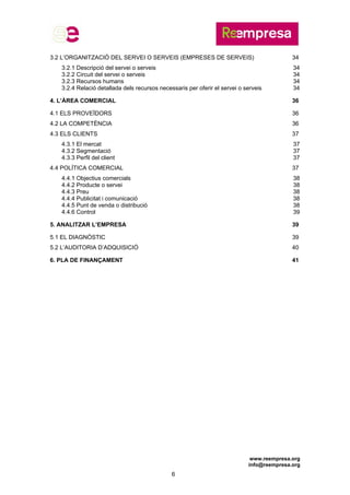 www.reempresa.org
info@reempresa.org
6
3.2 L’ORGANITZACIÓ DEL SERVEI O SERVEIS (EMPRESES DE SERVEIS) 34
3.2.1 Descripció del servei o serveis 34
3.2.2 Circuit del servei o serveis 34
3.2.3 Recursos humans 34
3.2.4 Relació detallada dels recursos necessaris per oferir el servei o serveis 34
4. L’ÀREA COMERCIAL 36
4.1 ELS PROVEÏDORS 36
4.2 LA COMPETÈNCIA 36
4.3 ELS CLIENTS 37
4.3.1 El mercat 37
4.3.2 Segmentació 37
4.3.3 Perfil del client 37
4.4 POLÍTICA COMERCIAL 37
4.4.1 Objectius comercials 38
4.4.2 Producte o servei 38
4.4.3 Preu 38
4.4.4 Publicitat i comunicació 38
4.4.5 Punt de venda o distribució 38
4.4.6 Control 39
5. ANALITZAR L’EMPRESA 39
5.1 EL DIAGNÒSTIC 39
5.2 L’AUDITORIA D’ADQUISICIÓ 40
6. PLA DE FINANÇAMENT 41
 