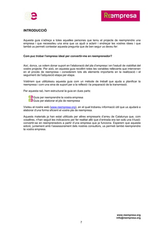 www.reempresa.org
info@reempresa.org
7
INTRODUCCIÓ
Aquesta guia s’adreça a totes aquelles persones que teniu el projecte de reemprendre una
empresa i que necessiteu una eina que us ajudi a aclarir i endreçar les vostres idees i que
també us permeti contestar aquesta pregunta que de ben segur us deveu fer:
Com puc trobar l’empresa ideal per convertir-me en reemprenedor?
Així, doncs, us volem donar suport en l’elaboració del pla d’empresa i en l’estudi de viabilitat del
vostre projecte. Per això, en aquesta guia recollim totes les variables rellevants que intervenen
en el procés de reempresa i considerem tots els elements importants en la realització i el
seguiment de l’adquisició etapa per etapa.
Voldríem que utilitzéssiu aquesta guia com un mètode de treball que ajuda a planificar la
reempresa i com una eina de suport per a la reflexió i la preparació de la transmissió.
Per aquesta raó, hem estructurat la guia en dues parts:
Guia per reemprendre la vostra empresa
Guia per elaborar el pla de reempresa
Visiteu el nostre web (www.reempresa.org), en el qual trobareu informació útil que us ajudarà a
elaborar d’una forma eficient el vostre pla de reempresa.
Aquests materials ja han estat utilitzats per altres empresaris d’arreu de Catalunya que, com
vosaltres, n'han seguit les indicacions per fer realitat allò que d’entrada era tan sols una il·lusió:
convertir-se en reemprenedors a partir d’una empresa que ja funciona. Esperem que aquesta
edició, juntament amb l’assessorament dels nostres consultors, us permeti també reemprendre
la vostra empresa.
 