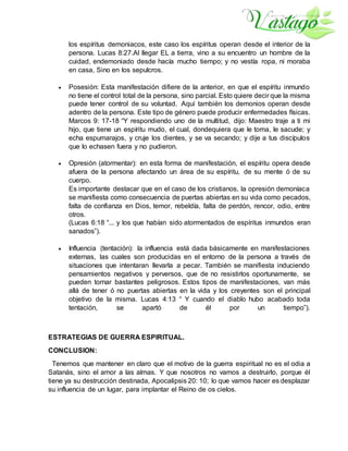 los espíritus demoniacos, este caso los espíritus operan desde el interior de la
persona. Lucas 8:27.Al llegar EL a tierra, vino a su encuentro un hombre de la
cuidad, endemoniado desde hacía mucho tiempo; y no vestía ropa, ni moraba
en casa, Sino en los sepulcros.
 Posesión: Esta manifestación difiere de la anterior, en que el espíritu inmundo
no tiene el control total de la persona, sino parcial. Esto quiere decir que la misma
puede tener control de su voluntad. Aquí también los demonios operan desde
adentro de la persona. Este tipo de género puede producir enfermedades físicas.
Marcos 9: 17-18 “Y respondiendo uno de la multitud, dijo: Maestro traje a ti mi
hijo, que tiene un espíritu mudo, el cual, dondequiera que le toma, le sacude; y
echa espumarajos, y cruje los dientes, y se va secando; y dije a tus discípulos
que lo echasen fuera y no pudieron.
 Opresión (atormentar): en esta forma de manifestación, el espíritu opera desde
afuera de la persona afectando un área de su espíritu, de su mente ó de su
cuerpo.
Es importante destacar que en el caso de los cristianos, la opresión demoníaca
se manifiesta como consecuencia de puertas abiertas en su vida como pecados,
falta de confianza en Dios, temor, rebeldía, falta de perdón, rencor, odio, entre
otros.
(Lucas 6:18 “... y los que habían sido atormentados de espíritus inmundos eran
sanados”).
 Influencia (tentación): la influencia está dada básicamente en manifestaciones
externas, las cuales son producidas en el entorno de la persona a través de
situaciones que intentaran llevarla a pecar. También se manifiesta induciendo
pensamientos negativos y perversos, que de no resistirlos oportunamente, se
pueden tornar bastantes peligrosos. Estos tipos de manifestaciones, van más
allá de tener ó no puertas abiertas en la vida y los creyentes son el principal
objetivo de la misma. Lucas 4:13 “ Y cuando el diablo hubo acabado toda
tentación, se apartó de él por un tiempo”).
ESTRATEGIAS DE GUERRA ESPIRITUAL.
CONCLUSION:
Tenemos que mantener en claro que el motivo de la guerra espiritual no es el odia a
Satanás, sino el amor a las almas. Y que nosotros no vamos a destruirlo, porque él
tiene ya su destrucción destinada, Apocalipsis 20: 10; lo que vamos hacer es desplazar
su influencia de un lugar, para implantar el Reino de os cielos.
 