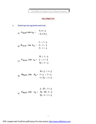 1
MATRICES
1. Construya las siguientes matrices:
a)



≠−
=
=
ji;2
ji;1
acon;5x2A ij
b)





>
=
<
=
ji;3
ji;2
ji;1
bcon,4x4B ij
c)





>
=
<
=
ji;j3
ji;j
ji;i2
ccon,4x6C ij
d)





>+
=+
<+
=
ji;j3i
ji;ji
ji;ji2
dcon,5x5D ij
e)





>−
=−
<−
=
ji;ij2
ji;i4j3
ji;i2j
econ,6x6E ij
ÁLGEBRA II: Olaguer Caroca, Manuel Figueroa
PDF created with FinePrint pdfFactory Pro trial version http://www.pdffactory.com
 