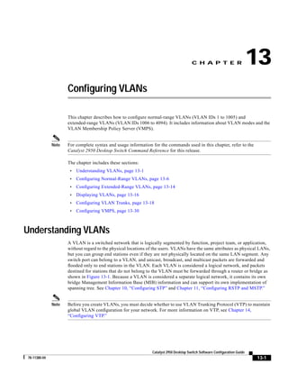 C H A P T E R                   13
                     Configuring VLANs

                     This chapter describes how to configure normal-range VLANs (VLAN IDs 1 to 1005) and
                     extended-range VLANs (VLAN IDs 1006 to 4094). It includes information about VLAN modes and the
                     VLAN Membership Policy Server (VMPS).


              Note   For complete syntax and usage information for the commands used in this chapter, refer to the
                     Catalyst 2950 Desktop Switch Command Reference for this release.

                     The chapter includes these sections:
                      •   Understanding VLANs, page 13-1
                      •   Configuring Normal-Range VLANs, page 13-6
                      •   Configuring Extended-Range VLANs, page 13-14
                      •   Displaying VLANs, page 13-16
                      •   Configuring VLAN Trunks, page 13-18
                      •   Configuring VMPS, page 13-30



Understanding VLANs
                     A VLAN is a switched network that is logically segmented by function, project team, or application,
                     without regard to the physical locations of the users. VLANs have the same attributes as physical LANs,
                     but you can group end stations even if they are not physically located on the same LAN segment. Any
                     switch port can belong to a VLAN, and unicast, broadcast, and multicast packets are forwarded and
                     flooded only to end stations in the VLAN. Each VLAN is considered a logical network, and packets
                     destined for stations that do not belong to the VLAN must be forwarded through a router or bridge as
                     shown in Figure 13-1. Because a VLAN is considered a separate logical network, it contains its own
                     bridge Management Information Base (MIB) information and can support its own implementation of
                     spanning tree. See Chapter 10, “Configuring STP” and Chapter 11, “Configuring RSTP and MSTP.”


              Note   Before you create VLANs, you must decide whether to use VLAN Trunking Protocol (VTP) to maintain
                     global VLAN configuration for your network. For more information on VTP, see Chapter 14,
                     “Configuring VTP.”




                                                                Catalyst 2950 Desktop Switch Software Configuration Guide
78-11380-04                                                                                                                 13-1
 