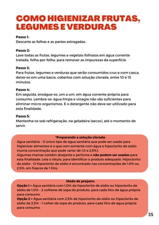 COMO HIGIENIZAR FRUTAS,
LEGUMES E VERDURAS
Passo 1:
Descarte as folhas e as partes estragadas.
Passo 2:
Lave todas as frutas, legumes e vegetais folhosos em água corrente
tratada, folha por folha, para remover as impurezas da superfície.
Passo 3:
Para frutas, legumes e verduras que serão consumidos crus e com casca,
deixe-os em uma bacia, cobertos com solução clorada, entre 10 e 15
minutos.
Passo 4:
Em seguida, enxágue-os, um a um, em água corrente própria para
consumo. Lembre-se: água limpa e vinagre não são suficientes para
eliminar micro-organismos. E o detergente não deve ser utilizado para
esta finalidade.
Passo 5:
Mantenha-os sob refrigeração, na geladeira (secos), até o momento de
servir.
*Preparando a solução clorada:
Água sanitária - O único tipo de água sanitária que pode ser usado para
higienizar alimentos é o que vem somente com água e hipoclorito de sódio
(numa concentração que pode variar de 1,0 a 2,5%).
Algumas marcas contêm alvejante e perfume e não podem ser usadas para
esta finalidade. Leia o rótulo, para identificar o produto adequado. Hipoclorito
de sódio - O hipoclorito de sódio é encontrado nas concentrações de 1,0% ou
2,5%, em frascos de 1 litro.
Modo de preparo:
Opção 1 = Água sanitária com 1,0% de hipoclorito de sódio ou hipoclorito de
sódio de 1,0% - 2 colheres de sopa do produto, para cada litro de água própria
para consumo.
Opção 2 = Água sanitária com 2,5% de hipoclorito de sódio ou hipoclorito de
sódio de 2,5% - 1 colher de sopa do produto, para cada litro de água própria
para consumo.
35
 