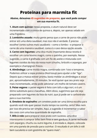 1. Atum com quinoa: nessa proposta, o atum natural deve ser
incrementado com a crosta de quinoa e, depois, ser apenas selado em
uma frigideira.
2. Lombinho assado: muita gente pensa que a carne de porco não pode
entrar em uma dieta saudável, mas isso não é verdade. É preciso
escolher cortes suínos mais saudáveis – como o lombo – e preparar a
carne de uma maneira saudável, como é o caso dessa opção assada.
3. Carne com legumes: uma dica muito importante dessa receita é
escolher um corte bovino magro, como o patinho, por exemplo. Nessa
sugestão, a carne é grelhada com um fio de azeite e misturada com
legumes cozidos da lista da nossa nutri (chuchu, brócolis e aspargos, por
exemplo) e champignon fresco.
4. Almôndega: carne moída magra, combinada com 1ovo e temperos.
Podemos utilizar a sopa proteica (Nutrisoup) para ajudar a dar "liga".
Depois que a massa estiver pronta, basta moldar as almôndegas e assar
por, aproximadamente, 20 minutos. Se você quiser que seu prato seja
mais incrementado, ainda pode adicionar um molho de tomate caseiro.
5. Peixe vegano: o peixe vegano é feito com tofu e alga nori, e é um
ótimo substituto para o bacalhau. Além disso, sugerimos que ele seja
preparado com legumes da lista da nutri, que já pode ser o carboidrato
para a sua marmita.
6. Omelete de espinafre: um omelete pode ser uma ótima escolha para
quando você não quer passar muito tempo na cozinha, certo? Mas nem
por isso ele precisa ser simples. Aqui, a sugestão é incrementar o sabor
dos ovos com uma boa quantidade de espinafre.
7. Bife à role: para preparar esse prato com sucesso, uma dica
interessante é comprar bifes bem finos e sem gordura. A carne recheada
com aspargos, chuchu ou outro legume, é enrolada e, depois, colocada
em uma panela de pressão para cozinhar. O resultado é um bife à rolê
bem suculento e com gostinho de "quero mais".
Proteínas para marmita fit
Abaixo, deixamos 45 sugestões de preparos, que você pode compor
em sua marmita fit.
 