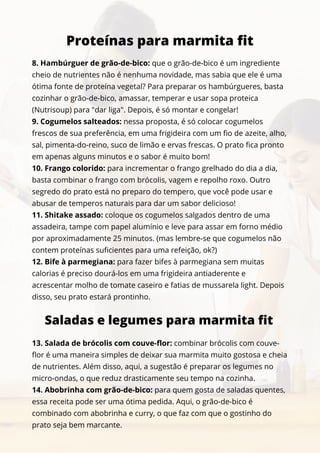 8. Hambúrguer de grão-de-bico: que o grão-de-bico é um ingrediente
cheio de nutrientes não é nenhuma novidade, mas sabia que ele é uma
ótima fonte de proteína vegetal? Para preparar os hambúrgueres, basta
cozinhar o grão-de-bico, amassar, temperar e usar sopa proteica
(Nutrisoup) para "dar liga". Depois, é só montar e congelar!
9. Cogumelos salteados: nessa proposta, é só colocar cogumelos
frescos de sua preferência, em uma frigideira com um fio de azeite, alho,
sal, pimenta-do-reino, suco de limão e ervas frescas. O prato fica pronto
em apenas alguns minutos e o sabor é muito bom!
10. Frango colorido: para incrementar o frango grelhado do dia a dia,
basta combinar o frango com brócolis, vagem e repolho roxo. Outro
segredo do prato está no preparo do tempero, que você pode usar e
abusar de temperos naturais para dar um sabor delicioso!
11. Shitake assado: coloque os cogumelos salgados dentro de uma
assadeira, tampe com papel alumínio e leve para assar em forno médio
por aproximadamente 25 minutos. (mas lembre-se que cogumelos não
contem proteínas suficientes para uma refeição, ok?)
12. Bife à parmegiana: para fazer bifes à parmegiana sem muitas
calorias é preciso dourá-los em uma frigideira antiaderente e
acrescentar molho de tomate caseiro e fatias de mussarela light. Depois
disso, seu prato estará prontinho.
Proteínas para marmita fit
Saladas e legumes para marmita fit
13. Salada de brócolis com couve-flor: combinar brócolis com couve-
flor é uma maneira simples de deixar sua marmita muito gostosa e cheia
de nutrientes. Além disso, aqui, a sugestão é preparar os legumes no
micro-ondas, o que reduz drasticamente seu tempo na cozinha.
14. Abobrinha com grão-de-bico: para quem gosta de saladas quentes,
essa receita pode ser uma ótima pedida. Aqui, o grão-de-bico é
combinado com abobrinha e curry, o que faz com que o gostinho do
prato seja bem marcante.
 