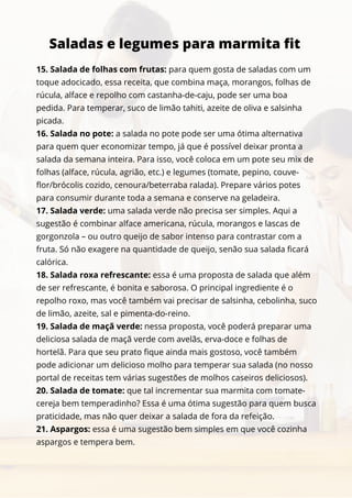 15. Salada de folhas com frutas: para quem gosta de saladas com um
toque adocicado, essa receita, que combina maça, morangos, folhas de
rúcula, alface e repolho com castanha-de-caju, pode ser uma boa
pedida. Para temperar, suco de limão tahiti, azeite de oliva e salsinha
picada.
16. Salada no pote: a salada no pote pode ser uma ótima alternativa
para quem quer economizar tempo, já que é possível deixar pronta a
salada da semana inteira. Para isso, você coloca em um pote seu mix de
folhas (alface, rúcula, agrião, etc.) e legumes (tomate, pepino, couve-
flor/brócolis cozido, cenoura/beterraba ralada). Prepare vários potes
para consumir durante toda a semana e conserve na geladeira.
17. Salada verde: uma salada verde não precisa ser simples. Aqui a
sugestão é combinar alface americana, rúcula, morangos e lascas de
gorgonzola – ou outro queijo de sabor intenso para contrastar com a
fruta. Só não exagere na quantidade de queijo, senão sua salada ficará
calórica.
18. Salada roxa refrescante: essa é uma proposta de salada que além
de ser refrescante, é bonita e saborosa. O principal ingrediente é o
repolho roxo, mas você também vai precisar de salsinha, cebolinha, suco
de limão, azeite, sal e pimenta-do-reino.
19. Salada de maçã verde: nessa proposta, você poderá preparar uma
deliciosa salada de maçã verde com avelãs, erva-doce e folhas de
hortelã. Para que seu prato fique ainda mais gostoso, você também
pode adicionar um delicioso molho para temperar sua salada (no nosso
portal de receitas tem várias sugestões de molhos caseiros deliciosos).
20. Salada de tomate: que tal incrementar sua marmita com tomate-
cereja bem temperadinho? Essa é uma ótima sugestão para quem busca
praticidade, mas não quer deixar a salada de fora da refeição.
21. Aspargos: essa é uma sugestão bem simples em que você cozinha
aspargos e tempera bem.
Saladas e legumes para marmita fit
 