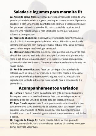 22. Arroz de couve-flor: o arroz faz parte da alimentação diária de uma
grande parte de brasileiros e, para quem quer manter um cardápio mais
saudável e com uma menor quantidade de calorias, a versão com couve-
flor pode ser uma ótima escolha. No nosso portal de receitas, você
confere uma receita simples, mas ideal para quem quer um arroz
soltinho e bem gostoso.
23. Risoto de abobrinha: é possível fazer um risoto light? Sim! Aqui, a
dica é substituir o arroz pela abobrinha ralada. Além disso, você pode
incrementar o prato com frango grelhado, cebola, alho, salsa, pimenta-
preta, sal rosa e parmesão e iogurte natural.
24. Massa primavera: nessa proposta, você prepara um macarrão com
abobrinha, tomate, azeite de oliva, alho-poró, manjericão, pimenta-do-
reino e sal. Essa é uma opção bem leve e pode ser uma ótima pedida
para os dias de calor intenso. Tem receita de macarrão de abobrinha no
nosso portal.
25. Purê de couve-flor: para fazer um purê que não seja cheio de
calorias, você só vai precisar misturar a couve-flor cozida e amassada
com um pouco de leite desnatado ou iogurte natural. A escolha de
ingredientes faz toda a diferença no resultado final e essa receita é a
prova disso.
Saladas e legumes para marmita fit
Acompanhamentos variados
26. Homus: o homus é uma pasta feita com grão-de-bico e temperos.
Para quem quer uma versão diferente feita com esse legume, essa
proposta pode ser uma boa pedida para ser testada em casa.
27. Sopa fria de pepino: essa é uma proposta de sopa diurética e que
conta com uma baixa quantidade de calorias, ideal para quem quer
preparar uma marmita fit. Nessa proposta, você bate 2 pepinos no
liquidificador, com 1 pote de iogurte natural e temperos como sal, limão
e azeite.
28. Nuggets de frango fit: é uma receita deliciosa, com gosto de
infância, na versão fit. Uma das melhores receitas disponíveis no nosso
portal que você vai provar.
 