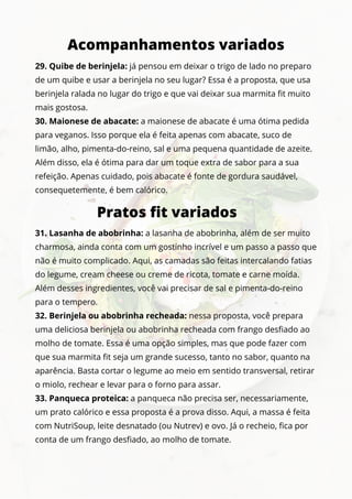 29. Quibe de berinjela: já pensou em deixar o trigo de lado no preparo
de um quibe e usar a berinjela no seu lugar? Essa é a proposta, que usa
berinjela ralada no lugar do trigo e que vai deixar sua marmita fit muito
mais gostosa.
30. Maionese de abacate: a maionese de abacate é uma ótima pedida
para veganos. Isso porque ela é feita apenas com abacate, suco de
limão, alho, pimenta-do-reino, sal e uma pequena quantidade de azeite.
Além disso, ela é ótima para dar um toque extra de sabor para a sua
refeição. Apenas cuidado, pois abacate é fonte de gordura saudável,
consequetemente, é bem calórico.
Acompanhamentos variados
Pratos fit variados
31. Lasanha de abobrinha: a lasanha de abobrinha, além de ser muito
charmosa, ainda conta com um gostinho incrível e um passo a passo que
não é muito complicado. Aqui, as camadas são feitas intercalando fatias
do legume, cream cheese ou creme de ricota, tomate e carne moída.
Além desses ingredientes, você vai precisar de sal e pimenta-do-reino
para o tempero.
32. Berinjela ou abobrinha recheada: nessa proposta, você prepara
uma deliciosa berinjela ou abobrinha recheada com frango desfiado ao
molho de tomate. Essa é uma opção simples, mas que pode fazer com
que sua marmita fit seja um grande sucesso, tanto no sabor, quanto na
aparência. Basta cortar o legume ao meio em sentido transversal, retirar
o miolo, rechear e levar para o forno para assar.
33. Panqueca proteica: a panqueca não precisa ser, necessariamente,
um prato calórico e essa proposta é a prova disso. Aqui, a massa é feita
com NutriSoup, leite desnatado (ou Nutrev) e ovo. Já o recheio, fica por
conta de um frango desfiado, ao molho de tomate.
 