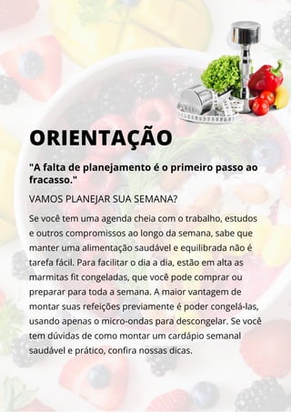 ORIENTAÇÃO
"A falta de planejamento é o primeiro passo ao
fracasso."
Se você tem uma agenda cheia com o trabalho, estudos
e outros compromissos ao longo da semana, sabe que
manter uma alimentação saudável e equilibrada não é
tarefa fácil. Para facilitar o dia a dia, estão em alta as
marmitas fit congeladas, que você pode comprar ou
preparar para toda a semana. A maior vantagem de
montar suas refeições previamente é poder congelá-las,
usando apenas o micro-ondas para descongelar. Se você
tem dúvidas de como montar um cardápio semanal
saudável e prático, confira nossas dicas.
VAMOS PLANEJAR SUA SEMANA?
 
