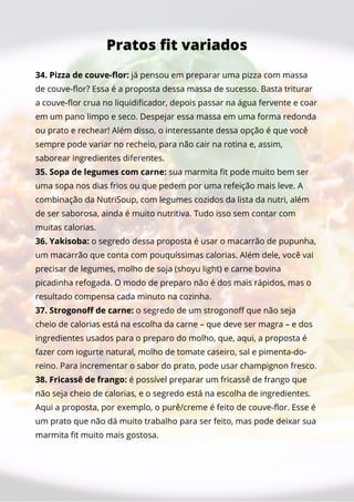 34. Pizza de couve-flor: já pensou em preparar uma pizza com massa
de couve-flor? Essa é a proposta dessa massa de sucesso. Basta triturar
a couve-flor crua no liquidificador, depois passar na água fervente e coar
em um pano limpo e seco. Despejar essa massa em uma forma redonda
ou prato e rechear! Além disso, o interessante dessa opção é que você
sempre pode variar no recheio, para não cair na rotina e, assim,
saborear ingredientes diferentes.
35. Sopa de legumes com carne: sua marmita fit pode muito bem ser
uma sopa nos dias frios ou que pedem por uma refeição mais leve. A
combinação da NutriSoup, com legumes cozidos da lista da nutri, além
de ser saborosa, ainda é muito nutritiva. Tudo isso sem contar com
muitas calorias.
36. Yakisoba: o segredo dessa proposta é usar o macarrão de pupunha,
um macarrão que conta com pouquíssimas calorias. Além dele, você vai
precisar de legumes, molho de soja (shoyu light) e carne bovina
picadinha refogada. O modo de preparo não é dos mais rápidos, mas o
resultado compensa cada minuto na cozinha.
37. Strogonoff de carne: o segredo de um strogonoff que não seja
cheio de calorias está na escolha da carne – que deve ser magra – e dos
ingredientes usados para o preparo do molho, que, aqui, a proposta é
fazer com iogurte natural, molho de tomate caseiro, sal e pimenta-do-
reino. Para incrementar o sabor do prato, pode usar champignon fresco.
38. Fricassê de frango: é possível preparar um fricassê de frango que
não seja cheio de calorias, e o segredo está na escolha de ingredientes.
Aqui a proposta, por exemplo, o purê/creme é feito de couve-flor. Esse é
um prato que não dá muito trabalho para ser feito, mas pode deixar sua
marmita fit muito mais gostosa.
Pratos fit variados
 