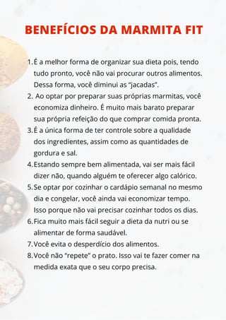É a melhor forma de organizar sua dieta pois, tendo
tudo pronto, você não vai procurar outros alimentos.
Dessa forma, você diminui as “jacadas”.
Ao optar por preparar suas próprias marmitas, você
economiza dinheiro. É muito mais barato preparar
sua própria refeição do que comprar comida pronta.
É a única forma de ter controle sobre a qualidade
dos ingredientes, assim como as quantidades de
gordura e sal.
Estando sempre bem alimentada, vai ser mais fácil
dizer não, quando alguém te oferecer algo calórico.
Se optar por cozinhar o cardápio semanal no mesmo
dia e congelar, você ainda vai economizar tempo.
Isso porque não vai precisar cozinhar todos os dias.
Fica muito mais fácil seguir a dieta da nutri ou se
alimentar de forma saudável.
Você evita o desperdício dos alimentos.
Você não “repete” o prato. Isso vai te fazer comer na
medida exata que o seu corpo precisa.
1.
2.
3.
4.
5.
6.
7.
8.
BENEFÍCIOS DA MARMITA FIT
 