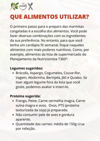 QUE ALIMENTOS UTILIZAR?
Brócolis, Aspargo, Cogumelos, Couve-flor,
Vagem, Abobrinha, Berinjela, Jiló e Quiabo. Se
tiver algum legume fora da lista que você
goste, podemos avaliar e inseri-lo.
Frango, Peixe, Carne vermelha magra, Carne
suína magra e ovos. Ovos, PTS (proteína
texturizada da soja) já preparada.
Não consumir pele de aves e gordura
aparente.
Quantidade das carnes: média de 150g crua
por refeição.
O primeiro passo para o preparo das marmitas
congeladas é a escolha dos alimentos. Você pode
fazer diversas combinações com os ingredientes
da sua preferência. No entanto, para que você
tenha um cardápio fit semanal, foque naqueles
alimentos com mais poderes nutritivos. Como, por
exemplo, alimentos da lista de supermercado do
Planejamento da Nutricionista T360º:
Legumes sugeridos:
Proteína sugerida:
 