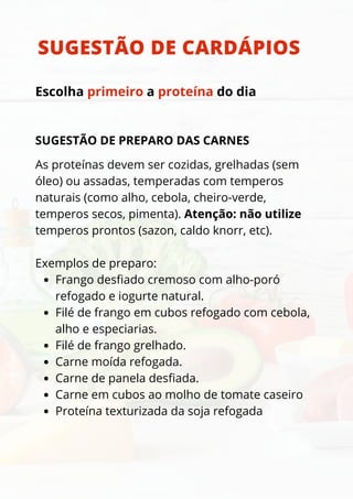 SUGESTÃO DE PREPARO DAS CARNES
Frango desfiado cremoso com alho-poró
refogado e iogurte natural.
Filé de frango em cubos refogado com cebola,
alho e especiarias.
Filé de frango grelhado.
Carne moída refogada.
Carne de panela desfiada.
Carne em cubos ao molho de tomate caseiro
Proteína texturizada da soja refogada
As proteínas devem ser cozidas, grelhadas (sem
óleo) ou assadas, temperadas com temperos
naturais (como alho, cebola, cheiro-verde,
temperos secos, pimenta). Atenção: não utilize
temperos prontos (sazon, caldo knorr, etc).
Exemplos de preparo:
SUGESTÃO DE CARDÁPIOS
Escolha primeiro a proteína do dia
 
