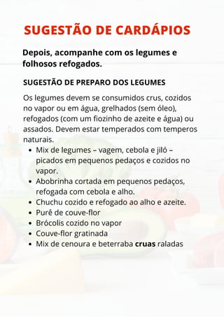 SUGESTÃO DE CARDÁPIOS
Depois, acompanhe com os legumes e
folhosos refogados.
SUGESTÃO DE PREPARO DOS LEGUMES
Mix de legumes – vagem, cebola e jiló –
picados em pequenos pedaços e cozidos no
vapor.
Abobrinha cortada em pequenos pedaços,
refogada com cebola e alho.
Chuchu cozido e refogado ao alho e azeite.
Purê de couve-flor
Brócolis cozido no vapor
Couve-flor gratinada
Mix de cenoura e beterraba cruas raladas
Os legumes devem se consumidos crus, cozidos
no vapor ou em água, grelhados (sem óleo),
refogados (com um fiozinho de azeite e água) ou
assados. Devem estar temperados com temperos
naturais.
 