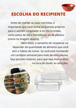 Antes de montar as suas marmitas, é
importante que você tenha recipientes próprios
para o uso em congelador e no micro-ondas,
como potes de vidro herméticos, ou de plástico
(como na imagem abaixo).
Além disso, o tamanho do recipiente vai
depender da quantidade de alimento que você
tem o hábito de comer. Se você está montando
um cardápio semanal para mais de uma pessoa,
faça porções maiores, para que seja mais prático
na hora de dividir as refeições.
ESCOLHA DO RECIPIENTE
 