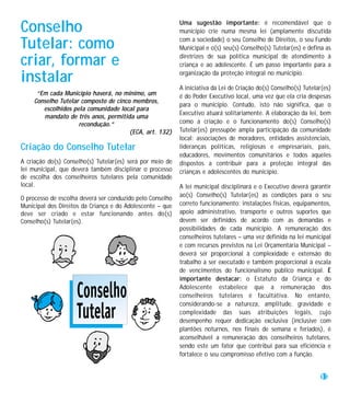 Conselho                                                   Uma sugestão importante: é recomendável que o
                                                           município crie numa mesma lei (amplamente discutida

Tutelar: como                                              com a sociedade) o seu Conselho de Direitos, o seu Fundo
                                                           Municipal e o(s) seu(s) Conselho(s) Tutelar(es) e defina as

criar, formar e                                            diretrizes de sua política municipal de atendimento à
                                                           criança e ao adolescente. É um passo importante para a

instalar                                                   organização da proteção integral no município.

                                                           A iniciativa da Lei de Criação do(s) Conselho(s) Tutelar(es)
      “Em cada Município haverá, no mínimo, um             é do Poder Executivo local, uma vez que ela cria despesas
     Conselho Tutelar composto de cinco membros,
                                                           para o município. Contudo, isto não significa, que o
        escolhidos pela comunidade local para
                                                           Executivo atuará solitariamente. A elaboração da lei, bem
        mandato de três anos, permitida uma
                     recondução.”                          como a criação e o funcionamento do(s) Conselho(s)
                                       (ECA, art. 132)     Tutelar(es) pressupõe ampla participação da comunidade
                                                           local: associações de moradores, entidades assistenciais,
Criação do Conselho Tutelar                                lideranças políticas, religiosas e empresariais, pais,
                                                           educadores, movimentos comunitários e todos aqueles
A criação do(s) Conselho(s) Tutelar(es) será por meio de   dispostos a contribuir para a proteção integral das
lei municipal, que deverá também disciplinar o processo    crianças e adolescentes do município.
de escolha dos conselheiros tutelares pela comunidade
local.                                                     A lei municipal disciplinará e o Executivo deverá garantir
                                                           ao(s) Conselho(s) Tutelar(es) as condições para o seu
O processo de escolha deverá ser conduzido pelo Conselho
Municipal dos Direitos da Criança e do Adolescente – que   correto funcionamento: instalações físicas, equipamentos,
deve ser criado e estar funcionando antes do(s)            apoio administrativo, transporte e outros suportes que
Conselho(s) Tutelar(es).                                   devem ser definidos de acordo com as demandas e
                                                           possibilidades de cada município. A remuneração dos
                                                           conselheiros tutelares – uma vez definida na lei municipal
                                                           e com recursos previstos na Lei Orçamentária Municipal –
                                                           deverá ser proporcional à complexidade e extensão do
                                                           trabalho a ser executado e também proporcional à escala
                                                           de vencimentos do funcionalismo público municipal. É
                                                           importante destacar: o Estatuto da Criança e do
                                                           Adolescente estabelece que a remuneração dos
                                                           conselheiros tutelares é facultativa. No entanto,
                                                           considerando-se a natureza, amplitude, gravidade e
                                                           complexidade das suas atribuições legais, cujo
                                                           desempenho requer dedicação exclusiva (inclusive com
                                                           plantões noturnos, nos finais de semana e feriados), é
                                                           aconselhável a remuneração dos conselheiros tutelares,
                                                           sendo este um fator que contribui para sua eficiência e
                                                           fortalece o seu compromisso efetivo com a função.


                                                                                                                  11
 