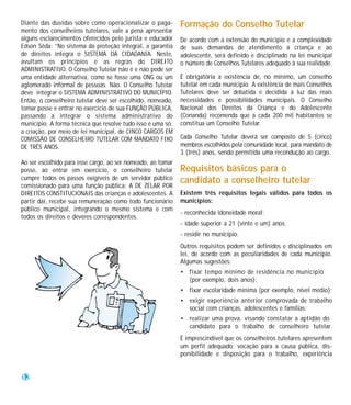 Diante das dúvidas sobre como operacionalizar o paga-        Formação do Conselho Tutelar
mento dos conselheiros tutelares, vale a pena apresentar
alguns esclarecimentos oferecidos pelo jurista e educador    De acordo com a extensão do município e a complexidade
Edson Sêda: “No sistema da proteção integral, a garantia     de suas demandas de atendimento à criança e ao
de direitos integra o SISTEMA DA CIDADANIA. Neste,           adolescente, será definido e disciplinado na lei municipal
avultam os princípios e as regras do DIREITO                 o número de Conselhos Tutelares adequado à sua realidade.
ADMINISTRATIVO. O Conselho Tutelar não é e não pode ser
uma entidade alternativa, como se fosse uma ONG ou um        É obrigatória a existência de, no mínimo, um conselho
aglomerado informal de pessoas. Não. O Conselho Tutelar      tutelar em cada município. A existência de mais Conselhos
deve integrar o SISTEMA ADMINISTRATIVO DO MUNICÍPIO.         Tutelares deve ser debatida e decidida à luz das reais
Então, o conselheiro tutelar deve ser escolhido, nomeado,    necessidades e possibilidades municipais. O Conselho
tomar posse e entrar no exercício de sua FUNÇÃO PÚBLICA,     Nacional dos Direitos da Criança e do Adolescente
passando a integrar o sistema administrativo do              (Conanda) recomenda que a cada 200 mil habitantes se
município. A forma técnica que resolve tudo isso é uma só:   constitua um Conselho Tutelar.
a criação, por meio de lei municipal, de CINCO CARGOS EM
COMISSÃO DE CONSELHEIRO TUTELAR COM MANDATO FIXO             Cada Conselho Tutelar deverá ser composto de 5 (cinco)
DE TRÊS ANOS.                                                membros escolhidos pela comunidade local, para mandato de
                                                             3 (três) anos, sendo permitida uma recondução ao cargo.
Ao ser escolhido para esse cargo, ao ser nomeado, ao tomar
posse, ao entrar em exercício, o conselheiro tutelar         Requisitos básicos para o
cumpre todos os passos exigíveis de um servidor público      candidato a conselheiro tutelar
comissionado para uma função pública: A DE ZELAR POR
DIREITOS CONSTITUCIONAIS das crianças e adolescentes. A      Existem três requisitos legais válidos para todos os
partir daí, recebe sua remuneração como todo funcionário     municípios:
público municipal, integrando o mesmo sistema e com
                                                             - reconhecida idoneidade moral;
todos os direitos e deveres correspondentes.
                                                             - idade superior a 21 (vinte e um) anos;
                                                             - residir no município.
                                                             Outros requisitos podem ser definidos e disciplinados em
                                                             lei, de acordo com as peculiaridades de cada município.
                                                             Algumas sugestões:
                                                             • fixar tempo mínimo de residência no município
                                                               (por exemplo, dois anos);
                                                             • fixar escolaridade mínima (por exemplo, nível médio);
                                                             • exigir experiência anterior comprovada de trabalho
                                                               social com crianças, adolescentes e famílias;
                                                             • realizar uma prova, visando constatar a aptidão do
                                                               candidato para o trabalho de conselheiro tutelar.
                                                             É imprescindível que os conselheiros tutelares apresentem
                                                             um perfil adequado: vocação para a causa pública, dis-
                                                             ponibilidade e disposição para o trabalho, experiência


12
 