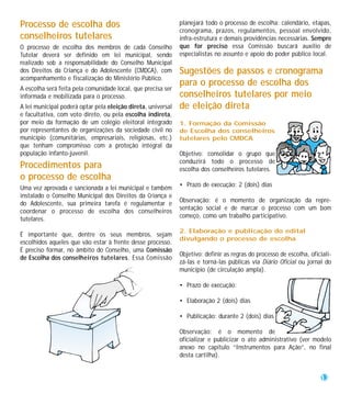 Processo de escolha dos                                       planejará todo o processo de escolha: calendário, etapas,
                                                              cronograma, prazos, regulamentos, pessoal envolvido,
conselheiros tutelares                                        infra-estrutura e demais providências necessárias. Sempre
O processo de escolha dos membros de cada Conselho            que for preciso essa Comissão buscará auxílio de
Tutelar deverá ser definido em lei municipal, sendo           especialistas no assunto e apoio do poder público local.
realizado sob a responsabilidade do Conselho Municipal
dos Direitos da Criança e do Adolescente (CMDCA), com         Sugestões de passos e cronograma
acompanhamento e fiscalização do Ministério Público.
                                                              para o processo de escolha dos
A escolha será feita pela comunidade local, que precisa ser
informada e mobilizada para o processo.                       conselheiros tutelares por meio
A lei municipal poderá optar pela eleição direta, universal   de eleição direta
e facultativa, com voto direto, ou pela escolha indireta,
por meio da formação de um colégio eleitoral integrado        1. Formação da Comissão
por representantes de organizações da sociedade civil no      de Escolha dos conselheiros
município (comunitárias, empresariais, religiosas, etc.)      tutelares pelo CMDCA
que tenham compromisso com a proteção integral da
população infanto-juvenil.                                    Objetivo: consolidar o grupo que
                                                              conduzirá todo o processo de
Procedimentos para                                            escolha dos conselheiros tutelares.
o processo de escolha
                                                              • Prazo de execução: 2 (dois) dias
Uma vez aprovada e sancionada a lei municipal e também
instalado o Conselho Municipal dos Direitos da Criança e
                                                              Observação: é o momento de organização da repre-
do Adolescente, sua primeira tarefa é regulamentar e
                                                              sentação social e de marcar o processo com um bom
coordenar o processo de escolha dos conselheiros
                                                              começo, como um trabalho participativo.
tutelares.
                                                              2. Elaboração e publicação do edital
É importante que, dentre os seus membros, sejam
                                                              divulgando o processo de escolha
escolhidos aqueles que vão estar à frente desse processo.
É preciso formar, no âmbito do Conselho, uma Comissão
                                                              Objetivo: definir as regras do processo de escolha, oficiali-
de Escolha dos conselheiros tutelares. Essa Comissão
                                                              zá-las e torná-las públicas via Diário Oficial ou jornal do
                                                              município (de circulação ampla).

                                                              • Prazo de execução:

                                                              • Elaboração 2 (dois) dias

                                                              • Publicação: durante 2 (dois) dias

                                                              Observação: é o momento de
                                                              oficializar e publicizar o ato administrativo (ver modelo
                                                              anexo no capítulo “Instrumentos para Ação”, no final
                                                              desta cartilha).


                                                                                                                      13
 