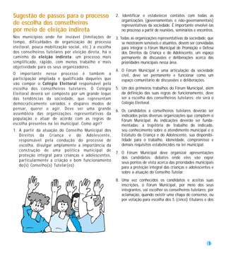 Sugestão de passos para o processo                     2. Identificar e estabelecer contatos com todas as
                                                          organizações (governamentais e não-governamentais)
de escolha dos conselheiros                               representativas da sociedade. É importante envolvê-las
por meio de eleição indireta                              no processo a partir de reuniões, seminários e encontros.
Nos municípios onde for inviável (limitações de        3. Todas as organizações representativas da sociedade, que
tempo, dificuldades de organização do processo             se mostrarem sensíveis e atuantes, devem ser convidadas
eleitoral, pouca mobilização social, etc.) a escolha       para integrar o Fórum Municipal de Promoção e Defesa
dos conselheiros tutelares por eleição direta, há o        dos Direitos da Criança e do Adolescente, um espaço
caminho da eleição indireta: um processo mais              permanente de discussões e deliberações acerca das
simplificado, rápido, com menos trabalho e mais            prioridades municipais nessa área.
objetividade para os seus organizadores.
                                                       4. O Fórum Municipal é uma articulação da sociedade
O importante nesse processo é também a                    civil, deve ser permanente e funcionar como um
participação ampliada e qualificada daqueles que          espaço comunitário de discussões e deliberações.
vão compor o Colégio Eleitoral responsável pela
escolha dos conselheiros tutelares. O Colégio          5. Um dos primeiros trabalhos do Fórum Municipal, além
Eleitoral deverá ser composto por um grande leque         da definição das suas regras de funcionamento, deve
das tendências da sociedade, que representam              ser a escolha dos conselheiros tutelares: ele será o
democraticamente variados e díspares modos de             Colégio Eleitoral.
pensar, querer e agir. Deve ser uma grande
                                                       6. Os candidatos a conselheiros tutelares deverão ser
assembléia das organizações representativas da            indicados pelas diversas organizações que compõem o
população e atuar de acordo com as regras de              Fórum Municipal. As indicações deverão ser funda-
escolha presentes na lei municipal. Como agir?            mentadas: a trajetória de trabalho do indicado,
1. A partir da atuação do Conselho Municipal dos          seu conhecimento sobre o atendimento municipal e o
   Direitos da Criança e do Adolescente,                  Estatuto da Criança e do Adolescente, sua disponibi-
   responsável pela condução do processo de               lidade para o trabalho, idoneidade, compromisso e
   escolha, divulgar amplamente a importância da          demais requisitos estabelecidos na lei municipal.
   construção de uma política municipal de
                                                       7. O Fórum Municipal deve organizar apresentações
   proteção integral para crianças e adolescentes,
                                                          dos candidatos: debates onde eles vão expor
   particularmente a criação e bom funcionamento
                                                          seus pontos de vista acerca das prioridades municipais
   do(s) Conselho(s) Tutelar(es).                         para a proteção integral das crianças e adolescentes e
                                                          sobre a atuação do Conselho Tutelar.
                                                       8. Uma vez conhecidos os candidatos e aceitas suas
                                                          inscrições, o Fórum Municipal, por meio dos seus
                                                          integrantes, vai escolher os conselheiros tutelares: por
                                                          aclamação, quando existir uma chapa de consenso, ou
                                                          por votação para escolha dos 5 (cinco) titulares e dos




                                                                                                              17
 