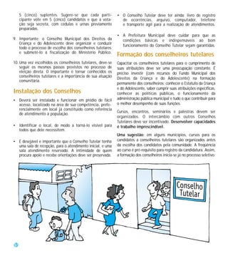 5 (cinco) suplentes. Sugere-se que cada parti-         • O Conselho Tutelar deve ter ainda: livro de registro
     cipante vote em 5 (cinco) candidatos e que a vota-       de ocorrências, arquivo, computador, telefone
     ção seja secreta, com cédulas e urnas previamente        e transporte ágil para a realização de atendimentos.
     preparadas.
                                                            • A Prefeitura Municipal deve cuidar para que as
9. Importante: o Conselho Municipal dos Direitos da           condições básicas e indispensáveis ao bom
   Criança e do Adolescente deve organizar e conduzir
                                                              funcionamento do Conselho Tutelar sejam garantidas.
   todo o processo de escolha dos conselheiros tutelares
   e submetê-lo à fiscalização do Ministério Público.
                                                            Formação dos conselheiros tutelares
10. Uma vez escolhidos os conselheiros tutelares, deve-se   Capacitar os conselheiros tutelares para o cumprimento de
    seguir os mesmos passos previstos no processo de        suas atribuições deve ser uma preocupação constante. É
    eleição direta. O importante é tornar conhecidos os     preciso investir (com recursos do Fundo Municipal dos
    conselheiros tutelares e a importância de sua atuação
                                                            Direitos da Criança e do Adolescente) na formação
    comunitária.
                                                            permanente dos conselheiros: conhecer o Estatuto da Criança
                                                            e do Adolescente, saber cumprir suas atribuições específicas,
Instalação dos Conselhos                                    conhecer as políticas públicas, o funcionamento da
• Deverá ser instalado e funcionar em prédio de fácil       administração pública municipal e tudo o que contribuir para
  acesso, localizado na área de sua competência, prefe-     o melhor desempenho de suas funções.
  rencialmente em local já constituído como referência
                                                            Cursos, encontros, seminários e palestras devem ser
  de atendimento à população.
                                                            organizados. O intercâmbio com outros Conselhos
                                                            Tutelares deve ser incentivado. Desenvolver capacidades
• Identificar o local, de modo a torná-lo visível para      é trabalho imprescindível.
  todos que dele necessitem.
                                                            Uma sugestão: em alguns municípios, cursos para os
• É desejável e importante que o Conselho Tutelar tenha     candidatos a conselheiros tutelares são organizados antes
  uma sala de recepção, para o atendimento inicial, e uma   da escolha dos candidatos pela comunidade. A freqüência
  sala atendimento reservado. A intimidade de quem          ao curso é pré-requisito para registro da candidatura. Assim,
  procura apoio e recebe orientações deve ser preservada.   a formação dos conselheiros inicia-se já no processo seletivo.




18
 