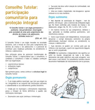 Conselho Tutelar:                                           • Sua ação não deve sofrer solução de continuidade, sob
                                                            qualquer pretexto.
                                                            • Uma vez criado e implantado, não desaparece; apenas
participação                                                renovam-se os seus membros.

comunitária para                                            Órgão autônomo
                                                            • Não depende de autorização de ninguém - nem do
proteção integral                                           prefeito, nem do juiz - para o exercício das atribuições legais
                                                            que lhe foram conferidas pelo Estatuto da Criança e do
    “O Conselho Tutelar é um órgão permanente e             Adolescente: artigos 136, 95, 101, I a VII e 129, I a VII.
      autônomo, não-jurisdicional, encarregado              • Em matéria técnica de sua competência, delibera e
    pela sociedade de zelar pelo cumprimento dos            age, aplicando as medidas práticas pertinentes, sem
         direitos da criança e do adolescente,              interferência externa.
                  definidos nesta Lei.”                     • Exerce suas funções com independência, inclusive para
                                        (ECA, art. 131)     denunciar e corrigir distorções existentes na própria
                                                            administração municipal relativas ao atendimento às
O Conselho Tutelar é um órgão inovador na sociedade         crianças e adolescentes.
brasileira, com a missão de zelar pelo cumprimento dos
direitos da criança e do adolescente e o potencial de       • Suas decisões só podem ser revistas pelo juiz da
contribuir para mudanças profundas no atendimento à         Infância e da Juventude, a partir de requerimento daquele
infância e adolescência.                                    que se sentir prejudicado.
                                                            ATENÇÃO: Ser autônomo e independente não significa ser
Para utilização plena do potencial transformador do         solto no mundo, desgarrado de tudo e de todos.
Conselho Tutelar, é imprescindível que o conselheiro, o     Autonomia não pode significar uma ação arrogante, sem
candidato a conselheiro e todos os cidadãos conheçam        bom senso e sem limites. Os conselheiros tutelares devem
bem sua organização:                                        desenvolver habilidades de relacionamento com as pessoas,
• características básicas;
• atribuições legais;
• competências.
Num primeiro passo, vamos conhecer a estrutura legal do
Conselho Tutelar:

Órgão permanente
• É um órgão público municipal, que tem sua origem na
lei, integrando-se ao conjunto das instituições nacionais
e subordinando-se ao ordenamento jurídico brasileiro.
• Criado por lei municipal e efetivamente implantado,
passa a integrar de forma definitiva o quadro das
instituições municipais.
• Desenvolve uma ação contínua e ininterrupta.


                                                                                                                      19
 