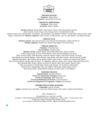 DIRETORIA EXECUTIVA
                                                     Presidente: Rubens Naves
                                                Tesoureiro: Synésio Batista da Costa

                                                   CONSELHO DE ADMINISTRAÇÃO
                                                     Presidente: Ismar Lissner
                                                    Secretário: Sérgio E. Mindlin

                     Membros efetivos: Aloísio Wolff, Carlos Antonio Tilkian, Carlos Rocha Ribeiro da Silva,
                         Daniel Trevisan, Emerson Kapaz, Erika Quesada Passos, Fernando Moreira Salles,
Guilherme Peirão Leal, Gustavo Marin, Hans Becker, José Berenguer, José Eduardo P. Pañella, Lourival Kiçula, Márcio Ponzini, Oded
 Grajew e Therezinha Fram Membros suplentes: Edison Ferreira, Isa Maria Guará, José Luis Juan Molina e José Roberto Nicolau

                                                      CONSELHO FISCAL
                   Membros efetivos: Audir Queixa Giovani, José Francisco Gresenberg Neto e Mauro Antônio Ré
                          Membros suplentes: Alfredo Sette, Rubem Paulo Kipper e Vítor Aruk Garcia

                                                        CONSELHO CONSULTIVO
                                                     Presidente: Therezinha Fram
                                                   Vice-presidente: Isa Maria Guará
                           Membros efetivos: Aldaíza Sposati, Aloísio Mercadante Oliva, Âmbar de Barros,
                       Antônio Carlos Gomes da Costa, Araceli Martins Elman, Benedito Rodrigues dos Santos,
                Dalmo de Abreu Dallari, Edda Bomtempo, Helena M. Oliveira Yazbeck, Hélio Pereira Bicudo, Ilo Krugli,
        João Benedicto de Azevedo Marques, Joelmir Betting, Jorge Broide, Lélio Bentes Correia, Lídia Izecson de Carvalho,
         Magnólia Gripp Bastos, Mara Cardeal, Marcelo Pedroso Goulart, Maria Cecília C. Aranha Lima, Maria Cecília Ziliotto,
    Maria Cristina de Barros Carvalho, Maria Cristina S. M. Capobianco, Maria de Lourdes Trassi Teixeira, Maria Ignês Bierrenbach,
                  Maria Machado Malta Campos, Marlova Jovchelovitch Nolleto, Marta Silva Campos, Melanie Farkas,
                     Munir Cury, Newton A. Paciulli Bryan, Norma Jorge Kyriakos, Oris de Oliveira, Pedro Dallari,
                       Rachel Gevertz, Ronald Kapaz, Rosa Lúcia Moysés, Ruth Rocha, Sandra Juliana Sinicco,
                           Silvia Gomara Daffre, Tatiana Belinky, Valdemar de Oliveira Neto e Vital Didonet

                                                     SECRETARIA EXECUTIVA
                                               Superintendente: Ana Maria Wilheim
                                        Gerente de Comunicação Estratégica: Renata Cook
                                            Gerente de Informação: Walter Meyer Karl
                                      Gerente de Mobilização de Recursos: Luis Vieira Rocha
                                 Gerente de Planejamento de Programas e Projetos: Ely Harasawa

                                          PROGRAMA PREFEITO AMIGO DA CRIANÇA
                                                Coordenador: Raul de Carvalho
              Equipe: Ana Paula Lavos, Ana Valim, Ivone Silva, Mônica Takeda, Pedro Tavares e Rosana Paula Orlando


                                                         ISBN - 85-88060-07-8
                                              Esta publicação teve como base a cartilha
             Conselhos e Fundos Municipais dos Direitos da Criança e do Adolescente – Passo a Passo - Um Guia Para a Ação,
                                        editada pelo Instituto Telemig Celular de Minas Gerais,
                         com concepção e elaboração da Modus Faciendi – Agência de Responsabilidade Social.

2
 