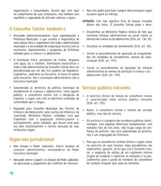 organizações e comunidades. Devem agir com rigor          • Não tem poder para fazer cumprir determinações legais
     no cumprimento de suas atribuições, mas também com          ou punir quem as infrinja.
     equilíbrio e capacidade de articular esforços e ações.
                                                               ATENÇÃO: Isto não significa ficar de braços cruzados
                                                                  diante dos fatos. O Conselho Tutelar pode e deve:
O Conselho Tutelar também é
                                                               • Encaminhar ao Ministério Público notícia de fato que
• Vinculado administrativamente (sem subordinação) à             constitua infração administrativa ou penal contra os
  Prefeitura Municipal, o que ressalta a importância de          direitos da criança ou do adolescente (ECA, art. 136, IV).
  uma relação ética e responsável com toda a administração
  municipal e a necessidade de cooperação técnica com as       • Fiscalizar as entidades de atendimento (ECA, art. 95).
  secretarias, departamentos e programas da Prefeitura
  voltados para a criança e o adolescente.                     • Iniciar os procedimentos de apuração de irregularida-
                                                                 des em entidades de atendimento, através de repre-
• A instalação física, prestações de contas, despesas            sentação (ECA, art. 191).
  com água, luz e telefone, tramitações burocráticas e
  toda a vida administrativa do Conselho Tutelar deve ser      • Iniciar os procedimentos de apuração de infração
  providenciada por um dos três poderes da República:            administrativa às normas de proteção à criança e ao
  Legislativo, Judiciário ou Executivo. A nossa lei optou        adolescente (ECA, art. 194).
  pelo Executivo. Daí a vinculação administrativa com o
  Executivo municipal.

• Subordinado às diretrizes da política municipal de           Serviço público relevante
  atendimento às crianças e adolescentes. Como agente
  público, o conselheiro tutelar tem a obrigação de            • O exercício efetivo da função de conselheiro tutelar
  respeitar e seguir com zelo as diretrizes emanadas da          é caracterizado como serviço público relevante
  comunidade que o elegeu.                                       (ECA, art. 135).
• Regulado pelo Conselho Municipal dos Direitos da
                                                               • Assim, o conselheiro tutelar é mesmo um servidor
  Criança e do Adolescente, pela Justiça da Infância e da
                                                                 público, mas não de carreira.
  Juventude, Ministério Público, entidades civis que
  trabalham com a população infanto-juvenil e,                 • Ele pertence à categoria dos servidores públicos comis-
  principalmente, pelos cidadãos, que devem zelar pelo           sionados, com algumas diferenças fundamentais: tem
  seu bom funcionamento e correta execução de suas               mandato fixo de três anos, não ocupa cargo de con-
  atribuições legais.                                            fiança do prefeito, não está subordinado ao prefeito,
                                                                 não é um empregado da Prefeitura.
Órgão não-jurisdicional                                        • Para que os conselheiros tenham limites e regras claras
• Não integra o Poder Judiciário. Exerce funções de              no exercício de suas funções, duas providências são
  cararáter administrativo, vinculando-se ao Poder               importantes: garantir, na lei que cria o Conselho Tute-
  Executivo municipal.                                           lar, a exigência de edição de um regimento interno
                                                                 (regras de conduta) e explicitar as situações e os pro-
• Não pode exercer o papel e as funções do Poder Judiciário,     cedimentos para a perda de mandato do conselheiro
  na apreciação e julgamento dos conflitos de interesse.         de conduta irregular (por ação ou omissão).


20
 